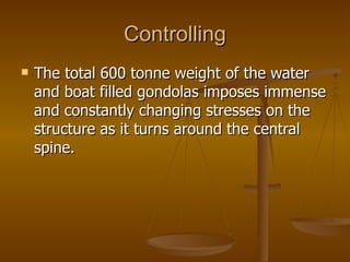 Controlling
   The total 600 tonne weight of the water
    and boat filled gondolas imposes immense
    and constantly changing stresses on the
    structure as it turns around the central
    spine.
 