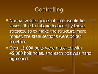 Controlling
   Normal welded joints of steel would be
    susceptible to fatigue induced by these
    stresses, so to make the structure more
    robust, the steel sections were bolted
    together.
   Over 15,000 bolts were matched with
    45,000 bolt holes, and each bolt was hand
    tightened.
 