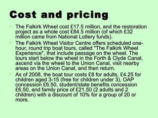Cost and pricing
 The Falkirk Wheel cost £17.5 million, and the restoration
  project as a whole cost £84.5 million (of which £32
  million came from National Lottery funds).
 The Falkirk Wheel Visitor Centre offers scheduled one-
  hour, round trip boat tours, called "The Falkirk Wheel
  Experience", that include passage on the wheel. The
  tours start below the wheel in the Forth & Clyde Canal,
  ascend via the wheel to the Union Canal, visit nearby
  areas on the Union Canal, and then return.
 As of 2008, the boat tour costs £8 for adults, £4.25 for
  children aged 3-15 (free for children under 3), OAP
  concession £6.50, student/state benefits concession
  £6.50, and family price of £21.50 (2 adults and 2
  children) with a discount of 10% for a group of 20 or
  more.
 