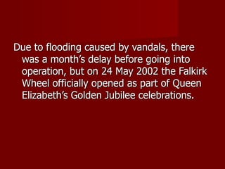 Due to flooding caused by vandals, there
 was a month’s delay before going into
 operation, but on 24 May 2002 the Falkirk
 Wheel officially opened as part of Queen
 Elizabeth’s Golden Jubilee celebrations.
 