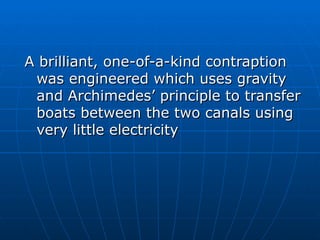 A brilliant, one-of-a-kind contraption
 was engineered which uses gravity
 and Archimedes’ principle to transfer
 boats between the two canals using
 very little electricity
 