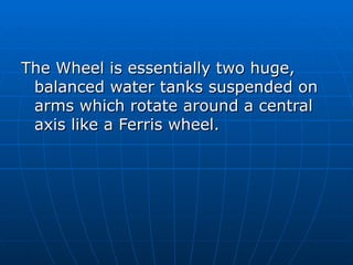 The Wheel is essentially two huge,
 balanced water tanks suspended on
 arms which rotate around a central
 axis like a Ferris wheel.
 