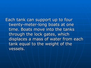 Each tank can support up to four
 twenty-meter-long boats at one
 time. Boats move into the tanks
 through the lock gates, which
 displaces a mass of water from each
 tank equal to the weight of the
 vessels.
 