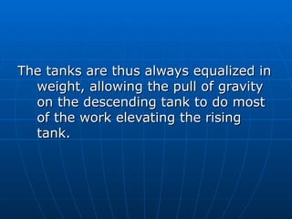 The tanks are thus always equalized in
  weight, allowing the pull of gravity
  on the descending tank to do most
  of the work elevating the rising
  tank.
 