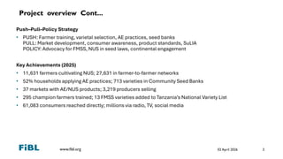www.fibl.org
Project overview Cont...
Push–Pull–Policy Strategy
• PUSH: Farmer training, varietal selection, AE practices, seed banks
PULL: Market development, consumer awareness, product standards, SuLIA
POLICY: Advocacy for FMSS, NUS in seed laws, continental engagement
Key Achievements (2025)
• 11,631 farmers cultivating NUS; 27,631 in farmer-to-farmer networks
• 52% households applying AE practices; 713 varieties in Community Seed Banks
• 37 markets with AE/NUS products; 3,219 producers selling
• 295 champion farmers trained; 13 FMSS varieties added to Tanzania’s National Variety List
• 61,083 consumers reached directly; millions via radio, TV, social media
02 April 2026 3
 