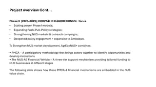 Project overview Cont...
Phase II (2025–2029); CROPS4HD II AGROECONUS+ focus
• Scaling proven Phase I models;
• Expanding Push–Pull–Policy strategies;
• Strengthening NUS markets & outreach campaigns;
• Deepened policy engagement + expansion to Zimbabwe.
To Strengthen NUS market development, AgrEcoNUS+ combines:
• PMCA – A participatory methodology that brings actors together to identify opportunities and
develop innovations
• The NUS-AE Financial Vehicle – A three-tier support mechanism providing tailored funding to
NUS businesses at different stages
The following slide shows how these PMCA & financial mechanisms are embedded in the NUS
value chain.
 