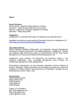 Seite 2
Social Functions
Activity Stream - Milestone Status Reports in Echtzeit
My Issues – Aufzeichnungen definierter Issues-Listen
Starring – Tagging der wichtigsten Aufgaben und Inhalte
RSS Feed – Data going mobile
Integrations
codeBeamer 5.5 unterstützt MS Project, HP Quality Center sowie Mac OS X
Detaillierte Informationen sowie kostenlose Download-Version von codeBeamer 5.5:
http://intland.com/products/download.html#download.
Über Intland Software:
Intland Software entwickelt Collaboration und Application Lifecycle Management
Lösungen für Software Entwicklung und Projektmanagement. „codeBeamer“, Intlands
voll integrierte Agile ALM-Lösung, deckt von Requirements, Change, Bug, Project
Management bis Testing das komplette Anforderungsspektrum ab.
codeBeamer wurde mehrfach mit Productivity und Innovation Awards in der
Kategorie Collaboration Tools, Knowledge Management sowie Change und
Configuration Management Tools ausgezeichnet.
Internationale Unternehmen aus den Branchen Automobil, Avionics, Banking &
Finance, Healthcare, Telekommunikation und Verteidigung vertrauen seit Jahren der
Expertise von Intland Software. Das Unternehmen mit Hauptsitz in Stuttgart hat eine
Niederlassung in Silicon Valley / USA.
Medienkontakt:
Intland Software GmbH
Dagmar Bisky-Groh
Public Relations
Gropiusplatz 10
70563 Stuttgart
Telefon: 0711-67400677
Mail: dagmar@intland.com
Web: www.intland.com
Twitter: @intland_press
 