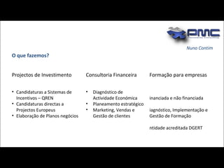 O que fazemos? Nuno Contim Projectos de Investimento Consultoria Financeira Formação para empresas Candidaturas a Sistemas de  Incentivos – QREN Candidaturas directas a Projectos Europeus Elaboração de Planos negócios  Diagnóstico de Actividade Económica Planeamento estratégico Marketing, Vendas e Gestão de clientes Financiada e não financiada Diagnóstico, Implementação e Gestão de Formação Entidade acreditada DGERT 