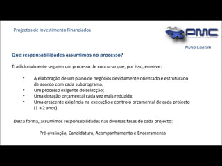 Nuno Contim Tradicionalmente seguem um processo de concurso que, por isso, envolve: A elaboração de um plano de negócios devidamente orientado e estruturado de acordo com cada subprograma; Um processo exigente de selecção;  Uma dotação orçamental cada vez mais reduzida; Uma crescente exigência na execução e controlo orçamental de cada projecto (1 a 2 anos). Que responsabilidades assumimos no processo? Projectos de Investimento Financiados Desta forma, assumimos responsabilidades nas diversas fases de cada projecto:  Pré-avaliação, Candidatura, Acompanhamento e Encerramento  