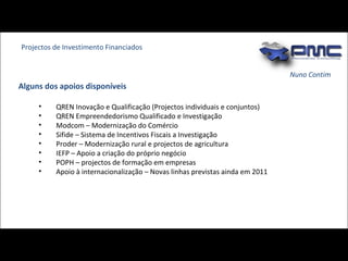 Nuno Contim QREN Inovação e Qualificação (Projectos individuais e conjuntos)  QREN Empreendedorismo Qualificado e Investigação Modcom – Modernização do Comércio Sifide – Sistema de Incentivos Fiscais a Investigação  Proder – Modernização rural e projectos de agricultura IEFP – Apoio a criação do próprio negócio POPH – projectos de formação em empresas Apoio à internacionalização – Novas linhas previstas ainda em 2011 Projectos de Investimento Financiados Alguns dos apoios disponíveis 