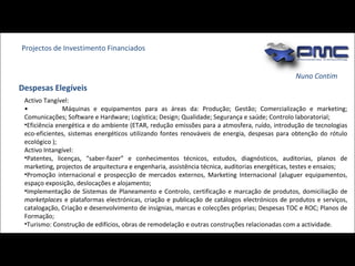 Nuno Contim Projectos de Investimento Financiados Despesas Elegíveis Activo Tangível: •  Máquinas e equipamentos para as áreas da: Produção; Gestão; Comercialização e marketing; Comunicações; Software e Hardware; Logística; Design; Qualidade; Segurança e saúde; Controlo laboratorial;  Eficiência energética e do ambiente (ETAR, redução emissões para a atmosfera, ruído, introdução de tecnologias eco-eficientes, sistemas energéticos utilizando fontes renováveis de energia, despesas para obtenção do rótulo ecológico ); Activo Intangível: Patentes, licenças, “saber-fazer” e conhecimentos técnicos, estudos, diagnósticos, auditorias, planos de marketing, projectos de arquitectura e engenharia, assistência técnica, auditorias energéticas, testes e ensaios; Promoção internacional e prospecção de mercados externos, Marketing Internacional (aluguer equipamentos, espaço exposição, deslocações e alojamento; Implementação de Sistemas de Planeamento e Controlo, certificação e marcação de produtos, domiciliação de  marketplaces  e plataformas electrónicas, criação e publicação de catálogos electrónicos de produtos e serviços, catalogação, Criação e desenvolvimento de insígnias, marcas e colecções próprias; Despesas TOC e ROC; Planos de Formação; Turismo: Construção de edifícios, obras de remodelação e outras construções relacionadas com a actividade. 