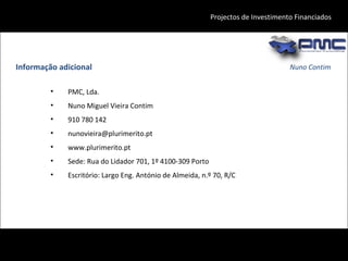 Nuno Contim Projectos de Investimento Financiados Informação adicional PMC, Lda. Nuno Miguel Vieira Contim 910 780 142 [email_address] www.plurimerito.pt Sede: Rua do Lidador 701, 1º 4100-309 Porto Escritório: Largo Eng. António de Almeida, n.º 70, R/C 