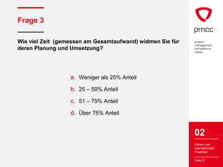 Frage 3

Wie viel Zeit (gemessen am Gesamtaufwand) widmen Sie für
deren Planung und Umsetzung?




                  a. Weniger als 25% Anteil
                  b. 25 – 50% Anteil
                  c. 51 – 75% Anteil
                  d. Über 75% Anteil


                                                           02
                                                           Führen von
                                                           internationalen
                                                           Projekten

                                                           Folie 27
 