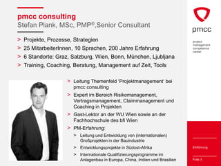 pmcc consulting
Stefan Plank, MSc, PMP®,Senior Consultant

>   Projekte, Prozesse, Strategien
>   25 MitarbeiterInnen, 10 Sprachen, 200 Jahre Erfahrung
>   6 Standorte: Graz, Salzburg, Wien, Bonn, München, Ljubljana
>   Training, Coaching, Beratung, Management auf Zeit, Tools

                     > Leitung Themenfeld ‘Projektmanagement‘ bei
                        pmcc consulting
                     > Expert im Bereich Risikomanagement,
                        Vertragsmanagement, Claimmanagement und
                        Coaching in Projekten
                     > Gast-Lektor an der WU Wien sowie an der
                        Fachhochschule des bfi Wien
                     > PM-Erfahrung:
                        > Leitung und Entwicklung von (internationalen)
                           Großprojekten in der Bauindustrie
                        > Entwicklungsprojekte in Südost-Afrika                Einführung

                        > Internationale Qualifizierungsprogramme im
                           Anlagenbau in Europa, China, Indien und Brasilien   Folie 3
 