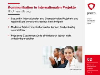 Kommunikation in internationalen Projekte
IT-Unterstützung

> Speziell in internationalen und überregionalen Projekten sind
  regelmäßige physische Meetings nicht möglich

> Moderne Telekommunikationsmittel können hierbei kräftig
  unterstützen

> Physische Zusammenkünfte sind dadurch jedoch nicht
  vollständig ersetzbar




                                                                               02
                                                                               Führen von
                                                                               internationalen
                                                                               Projekten
                                                       Foto: citrixonline.de
                                                                               Folie 38
 