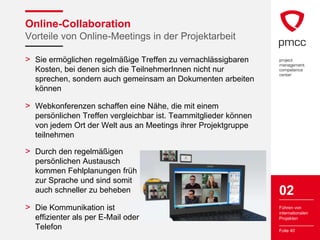 Online-Collaboration
Vorteile von Online-Meetings in der Projektarbeit

> Sie ermöglichen regelmäßige Treffen zu vernachlässigbaren
  Kosten, bei denen sich die TeilnehmerInnen nicht nur
  sprechen, sondern auch gemeinsam an Dokumenten arbeiten
  können

> Webkonferenzen schaffen eine Nähe, die mit einem
  persönlichen Treffen vergleichbar ist. Teammitglieder können
  von jedem Ort der Welt aus an Meetings ihrer Projektgruppe
  teilnehmen

> Durch den regelmäßigen
  persönlichen Austausch
  kommen Fehlplanungen früh
  zur Sprache und sind somit
  auch schneller zu beheben                                      02
> Die Kommunikation ist                                          Führen von
                                                                 internationalen
  effizienter als per E-Mail oder                                Projekten

  Telefon                                                        Folie 40
 