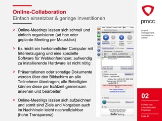 Online-Collaboration
Einfach einsetzbar & geringe Investitionen

> Online-Meetings lassen sich schnell und
  einfach organisieren (ad hoc oder
  geplante Meeting per Mausklick)

> Es reicht ein herkömmlicher Computer mit
  Internetzugang und eine spezielle
  Software für Webkonferenzen; aufwendig
  zu installierende Hardware ist nicht nötig

> Präsentationen oder sonstige Dokumente
  werden über den Bildschirm an alle
  Teilnehmer übertragen; alle Beteiligten
  können diese per Echtzeit gemeinsam
  ansehen und bearbeiten

> Online-Meetings lassen sich aufzeichnen
                                               02
  und somit sind Ziele und Vorgaben auch       Führen von
                                               internationalen
  im Nachhinein leicht nachvollziehbar         Projekten

  (hohe Transparenz)                           Folie 41
 