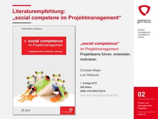 Literaturempfehlung:
„social competene im Projektmanagement“



                        „social competence“
                        im Projektmanagement
                        Projektteams führen, entwickeln,
                        motivieren


                        Christian Majer
                        Luis Stabauer

                        1. Auflage 2010
                        268 Seiten
                        ISBN: 978-3902729316
                        www.pmcc-consulting.com/buecher    02
                                                           Führen von
                                                           internationalen
                                                           Projekten

                                                           Folie 42
 