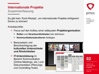 Internationale Projekte
Zusammenfassung

Es gibt kein ‘Koch-Rezept‘, um internationale Projekte erfolgreich
führen zu können!

Ansatzpunkte:
  > Focus auf den Aufbau einer adäquaten Projektorganisation
     > Rollen und Verantwortlichkeiten klar definieren
     > Kommunikationsstrukturen festlegen

  > Bewusstsein und
     Berücksichtigung der
     kulturellen Unterschiede
     und Ähnlichkeiten                        Projektstrukturplan
                                                                                                                                                                   Aktualisieren


                                                                                                                                                                    Gehe zu AP
                                                                                                                                                                Knoten ohne Basisplan
                                              Projekt Relax                                                                                                     kennzeichnen




                                                                                                                                                                                                                                               23%
                                                                                                                                                                                                                   Projekt Relax




                                                                                                                                                                                                      1
  > IT-Unterstützung im
                                                                                                                                                                                                                          Sterrer




                                                                                                                                                                                                                                               grün
                                                                                                                                                                                                               02.02.10             10.09.10




                                                                                           36%




                                                                                                                                                81%




                                                                                                                                                                                              54%




                                                                                                                                                                                                                                               13%




                                                                                                                                                                                                                                                                                              0%




                                                                                                                                                                                                                                                                                                                                              0%




                                                                                                                                                                                                                                                                                                                                                                                                0%
                                                           PROJEKTMANAGEMENT                                        IST-ANALYSE                                   SOLL-KONZEPTION                             PLANUNG & BESCHAFFUNG                               UMSETZUNG                                   PILOT DURCHFÜHRUNG                                      ÜBERGABE




                                                   1.1




                                                                                                      1.2




                                                                                                                                                        1.3




                                                                                                                                                                                                      1.4




                                                                                                                                                                                                                                                      1.5




                                                                                                                                                                                                                                                                                                      1.6




                                                                                                                                                                                                                                                                                                                                                      1.7
                                                                                           grün




                                                                                                                                                grün




                                                                                                                                                                                              grün




                                                                                                                                                                                                                                               grün




                                                                                                                                                                                                                                                                                              grün




                                                                                                                                                                                                                                                                                                                                              grün




                                                                                                                                                                                                                                                                                                                                                                                                grün
                                                           02.02.10             30.08.10                        02.02.10             12.03.10                   01.03.10           05.04.10                    31.03.10             30.04.10                  02.05.10             09.06.10                   05.06.10             11.07.10                     12.07.10             10.09.10




                                                                                                                                                                                                                                                                                                                                                                                                        02
                                                                                                                                                100%




                                                                                                                                                                                              100%




                                                                                                                                                                                                                                               0%




                                                                                                                                                                                                                                                                                                                                              0%




                                                                                                                                                                                                                                                                                                                                                                                                0%
                                                             Projekt gestartet                                Analyse andere Unternehmen                        Erstellung EA Infrastruktur                   Planung Umbaumaßnahmen                               Baubeginn                                      Vorbereitung Pilot                             Mitarbeiter-Information




                                                                                           erledigt




                                                                                                                                                                                                                                                                                              offen
                                                   1.1.1




                                                                                                                                                                                                                                                      1.5.1
                                                                                                      1.2.1




                                                                                                                                                        1.3.1




                                                                                                                                                                                                      1.4.1




                                                                                                                                                                                                                                                                                                      1.6.1




                                                                                                                                                                                                                                                                                                                                                      1.7.1
                                                                 02.02.10                                                  Berger                                     Weichselbaum                                      Brenner                                     02.05.10                                             Berger                                         Strasser




     Bereich Kommunikation
                                                                                                                                                grün




                                                                                                                                                                                              grün




                                                                                                                                                                                                                                               grün




                                                                                                                                                                                                                                                                                                                                              grün




                                                                                                                                                                                                                                                                                                                                                                                                grün
                                                                 02.02.10                                       02.02.10             25.02.10                   01.03.10           15.03.10                    07.04.10             15.04.10                        23.04.10                                  05.06.10             09.06.10                     12.07.10             24.07.10




                                                                                           100%




                                                                                                                                                100%
                                                                                                                                                                      Erstellung EA




                                                                                                                                                                                              75%




                                                                                                                                                                                                                                               50%




                                                                                                                                                                                                                                                                                              0%




                                                                                                                                                                                                                                                                                                                                              0%
                                                                Projektstart                                   Interviews Führungskräfte                                                                         Einholung Baubescheid                           Baudurchführung                                 Einweisung Pilot TN                                    Go live
                                                                                                                                                                 Organisationsstrukturen




                                                                                                                                                                                                                                                                                                                                                                                                offen
                                                                                                                                                                                                                                                                                                                                                      1.7.2
                                                   1.1.2




                                                                                                      1.2.2




                                                                                                                                                        1.3.2




                                                                                                                                                                                                      1.4.2




                                                                                                                                                                                                                                                      1.5.2




                                                                                                                                                                                                                                                                                                      1.6.2
                                                                      Sterrer                                          Kretschner                                          Weber                                        Brenner                                          Sterrer                                       Brenner                                          25.07.10
                                                                                           grün




                                                                                                                                                grün




                                                                                                                                                                                              gelb




                                                                                                                                                                                                                                               grün




                                                                                                                                                                                                                                                                                              grün




                                                                                                                                                                                                                                                                                                                                              grün
                                                           02.02.10             09.02.10                        17.02.10             12.03.10                   01.03.10           20.03.10                    31.03.10             07.04.10                  02.05.10             12.05.10                   05.06.10             09.06.10                             04.07.10




                                                                                                                                                100%




                                                                                                                                                                                              100%
                                                                                                                                                                 Durchführung Rechtliche
                                                                                           25%




                                                                                                                                                                                                                                               0%




                                                                                                                                                                                                                                                                                              0%




                                                                                                                                                                                                                                                                                                                                                                                                0%
                                                             Projektkoordination                                 Interviews Mitarbeiter                                                                          Planung Infrastruktur                             Installationen                                    Start Pilot                                Betreuung erste 2 Monate
                                                                                                                                                                        Prüfung




                                                                                                                                                                                                                                                                                                                                              offen
                                                                                                                                                                                                                                                                                                      1.6.3
                                                   1.1.3




                                                                                                      1.2.3




                                                                                                                                                        1.3.3




                                                                                                                                                                                                      1.4.3




                                                                                                                                                                                                                                                      1.5.3




                                                                                                                                                                                                                                                                                                                                                      1.7.3
     (Online-Meetings, etc.) und
                                                                      Sterrer                                              Sterrer                                         Weber                                          Gruber                                         Sterrer                                      09.06.10                                        Weichselbaum
                                                                                           grün




                                                                                                                                                grün




                                                                                                                                                                                                                                               grün




                                                                                                                                                                                                                                                                                              grün




                                                                                                                                                                                                                                                                                                                                                                                                grün
                                                                                                                                                                                              rot
                                                           09.02.10             30.08.10                        17.02.10             27.02.10                   10.03.10           20.03.10                    07.04.10             20.04.10                  07.05.10             21.05.10                           18.05.10                                  12.07.10             10.09.10




                                                                                                                                                100%
                                                                                                                                                                                                              Ausschreibung & Beschaffung
                                                                                           25%




                                                                                                                                                                                              50%




                                                                                                                                                                                                                                               0%




                                                                                                                                                                                                                                                                                              0%




                                                                                                                                                                                                                                                                                                                                              0%




                                                                                                                                                                                                                                                                                                                                                                                                0%
                                                              Projektcontrolling                                    Analyse Berater                                 Kalkulation Kosten                                                                             Innenausbau                                    Durchführung Pilot                          Übergabe an Personalabteilung
                                                                                                                                                                                                                      Infrastruktur
                                                   1.1.4




                                                                                                      1.2.4




                                                                                                                                                        1.3.4




                                                                                                                                                                                                      1.4.4




                                                                                                                                                                                                                                                      1.5.4




                                                                                                                                                                                                                                                                                                      1.6.4




                                                                                                                                                                                                                                                                                                                                                      1.7.4
                                                                      Sterrer                                              Sterrer                                       Schreder                                         Gruber                                         Sterrer                                         Berger                                            Sterrer
                                                                                           grün




                                                                                                                                                grün




                                                                                                                                                                                              gelb




                                                                                                                                                                                                                                               grün




                                                                                                                                                                                                                                                                                              grün




                                                                                                                                                                                                                                                                                                                                              grün




                                                                                                                                                                                                                                                                                                                                                                                                grün
                                                           09.02.10             30.08.10                        02.02.10             25.02.10                   20.03.10           30.03.10                    20.04.10             30.04.10                  07.05.10             17.05.10                   09.06.10             04.07.10                     15.08.10             10.09.10




                                                                                                                                                                                                                                                                                                                                                                                                        Führen von
                                                                                                                                                100%
                                                                                                                                                                    Zusammenfassung                                                                                                                                                                                 Übergabe an




                                                                                                                                                                                              50%
                                                                                           0%




                                                                                                                                                                                                                                                                                              0%




                                                                                                                                                                                                                                                                                                                                              0%
                                                              Projektmarketing                                     Analyse Literatur                                                                                                                                Einrichtung                               Teilnehmer-Betreuung Pilot
                                                                                                                                                                     Gesamtkonzept                                                                                                                                                                            Personalabteilung erfolgt




                                                                                                                                                                                                                                                                                                                                                                                                offen
                                                                                                                                                                                                                                                                                                                                                      1.7.5
     Dokumentation (Planungs-
                                                   1.1.5




                                                                                                      1.2.5




                                                                                                                                                        1.3.5




                                                                                                                                                                                                                                                      1.5.5




                                                                                                                                                                                                                                                                                                      1.6.5
                                                                      Sterrer                                              Gruber                                        Schreder                                                                                        Sterrer                                         Berger                                         10.09.10
                                                                                           grün




                                                                                                                                                grün




                                                                                                                                                                                              grün




                                                                                                                                                                                                                                                                                              grün




                                                                                                                                                                                                                                                                                                                                              grün
                                                           09.02.10             30.08.10                        02.02.10             25.02.10                   30.03.10           03.04.10                                                                   17.05.10             31.05.10                   09.06.10             04.07.10                             14.08.10




                                                                                                                                                                                                                                                                                                                                                                                                        internationalen
                                                                                                                                                100%




                                                                                                                                                                Abstimmung+ Optimierung
                                                                                           0%




                                                                                                                                                                                              0%




                                                                                                                                                                                                                                                                                              0%
                                                              Projektabschluss                                   Analyse Räumlichkeiten                                                                                                                        Behördliche Abnahme                             Pilot abgeschlossen
                                                                                                                                                                        Konzept




                                                                                                                                                                                                                                                                                                                                              offen
                                                                                                                                                                                                                                                                                                      1.6.6
                                                   1.1.6




                                                                                                      1.2.6




                                                                                                                                                        1.3.6




                                                                                                                                                                                                                                                      1.5.6
                                                                      Sterrer                                           Brenner                                            Weber                                                                                         Sterrer                                      04.07.10
                                                                                           grün




                                                                                                                                                grün




                                                                                                                                                                                              grün




                                                                                                                                                                                                                                                                                              grün
                                                           21.08.10             30.08.10                        02.02.10             25.02.10                   03.04.10           05.04.10                                                                   31.05.10             01.06.10                           12.06.10
                                                                                                                                                50%




                                                                                                                                                                                                                                                                                                                                                                                                        Projekten




                                                                                                                                                                                                                                                                                                                                              0%
                                                           Projekt abgeschlossen                              Zusammenfassung Ist-Analyse                         Abnahme Konzept                                                                                   Abnahme                                        Evaluierung Pilot




     und Controlling-Tools)
                                                                                           offen




                                                                                                                                                                                              offen




                                                                                                                                                                                                                                                                                              offen
                                                   1.1.7




                                                                                                                                                        1.3.7




                                                                                                                                                                                                                                                      1.5.7
                                                                                                      1.2.7




                                                                                                                                                                                                                                                                                                      1.6.7
                                                                 30.08.10                                                  Sterrer                                      05.04.10                                                                                    01.06.10                                             Sterrer
                                                                                                                                                grün




                                                                                                                                                                                                                                                                                                                                              grün
                                                                 30.08.10                                       16.02.10             20.02.10                           12.03.10                                                                                    11.05.10                                  05.07.10             11.07.10




                                                                                                                                                                                                                                                                                              0%




                                                                                                                                                                                                                                                                                                                                              0%
                                                                                                              Ist-Analyse abgeschlossen                                                                                                                        Auswahl Pilot Bereich                          Optimierung Relaxingzone
                                                                                                                                                offen
                                                                                                      1.2.8




                                                                                                                                                                                                                                                      1.5.8




                                                                                                                                                                                                                                                                                                      1.6.8
                                                                                                                       12.03.10                                                                                                                                          Sterrer                                         Sterrer




                                                                                                                                                                                                                                                                                              grün




                                                                                                                                                                                                                                                                                                                                              grün
                                                                                                                       20.02.10                                                                                                                               02.06.10             06.06.10                   05.07.10             11.07.10




                                                                                                                                                                                                                                                                                              0%
                                                                                                                                                                                                                                                               Organisationsplanung




                                                                                                                                                                                                                                                      1.5.9
                                                                                                                                                                                                                                                                         Sterrer




                                                                                                                                                                                                                                                                                              grün
                                                                                                                                                                                                                                                                                                                                                                                                        Folie 43
                                                                                                                                                                                                                                                              02.06.10             09.06.10
 