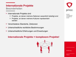 Internationale Projekte
Besonderheiten

> Internationale Projekte sind
    > Projekte, an denen mehrere Nationen wesentlich beteiligt sind
    > Projekte, an denen mehrere Kulturen repräsentiert
       werden

> Verschiedene Standorte, Zeitzonen
> Unterschiedliche rechtliche Bestimmungen
> Unterschiedliche Erfahrungen und Erwartungen

  Internationale Projekte = komplexere Projekte!




                                                                      Einführung


                                                                      Folie 6
 