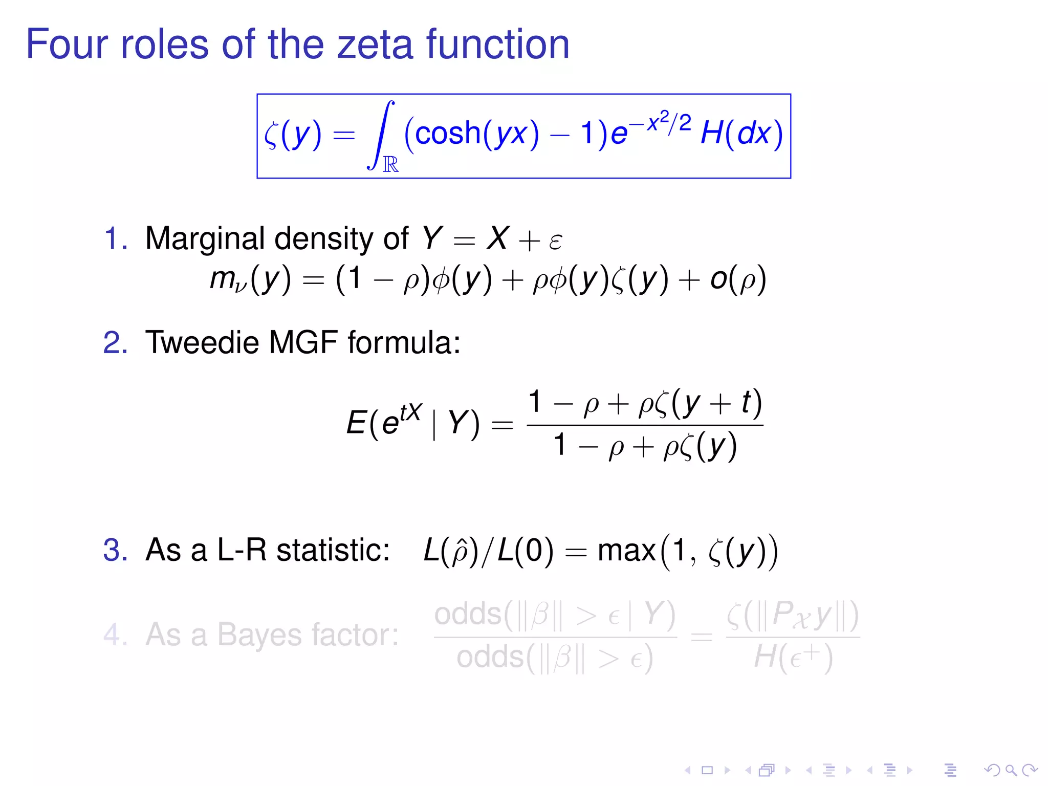Four roles of the zeta function
ζ(y) =
R
cosh(yx) − 1)e−x2/2
H(dx)
1. Marginal density of Y = X + ε
mν(y) = (1 − ρ)φ(y) + ρφ(y)ζ(y) + o(ρ)
2. Tweedie MGF formula:
E(etX
| Y) =
1 − ρ + ρζ(y + t)
1 − ρ + ρζ(y)
3. As a L-R statistic: L(ˆρ)/L(0) = max 1, ζ(y)
4. As a Bayes factor:
odds( β > | Y)
odds( β > )
=
ζ( PX y )
H( +)
 