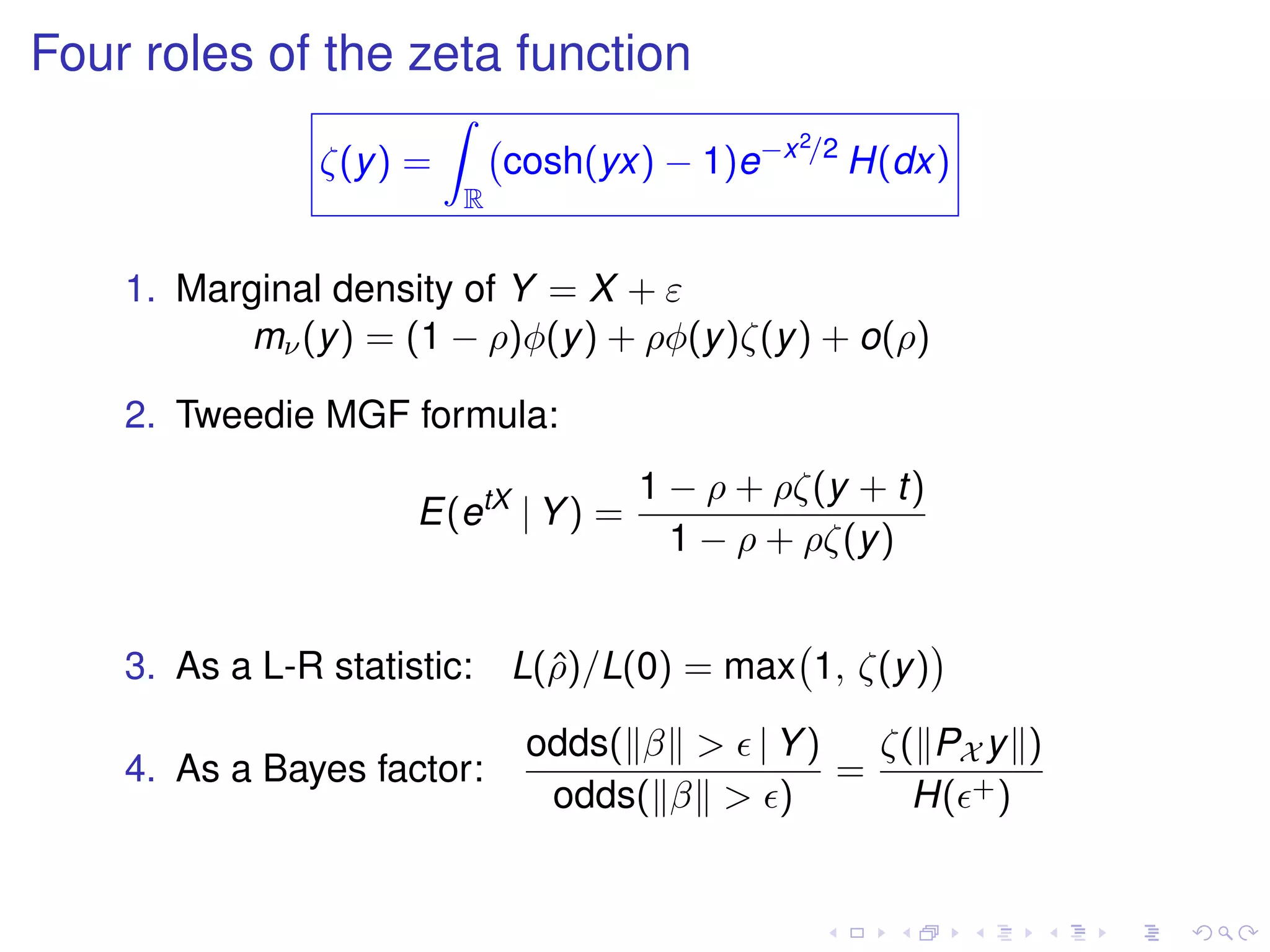 Four roles of the zeta function
ζ(y) =
R
cosh(yx) − 1)e−x2/2
H(dx)
1. Marginal density of Y = X + ε
mν(y) = (1 − ρ)φ(y) + ρφ(y)ζ(y) + o(ρ)
2. Tweedie MGF formula:
E(etX
| Y) =
1 − ρ + ρζ(y + t)
1 − ρ + ρζ(y)
3. As a L-R statistic: L(ˆρ)/L(0) = max 1, ζ(y)
4. As a Bayes factor:
odds( β > | Y)
odds( β > )
=
ζ( PX y )
H( +)
 
