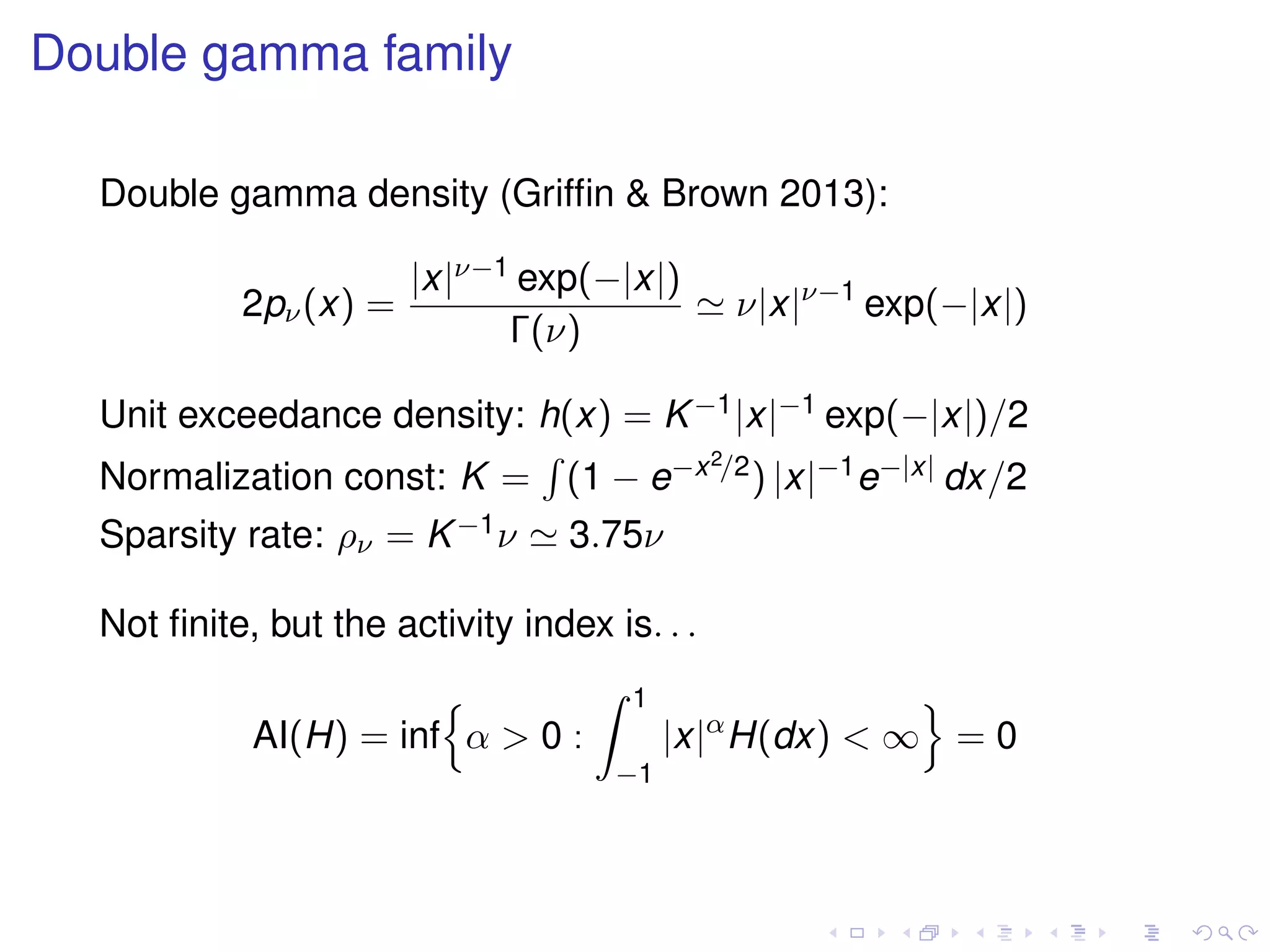 Double gamma family
Double gamma density (Grifﬁn & Brown 2013):
2pν(x) =
|x|ν−1 exp(−|x|)
Γ(ν)
ν|x|ν−1
exp(−|x|)
Unit exceedance density: h(x) = K−1|x|−1 exp(−|x|)/2
Normalization const: K = (1 − e−x2/2) |x|−1e−|x| dx/2
Sparsity rate: ρν = K−1ν 3.75ν
Not ﬁnite, but the activity index is. . .
AI(H) = inf α > 0 :
1
−1
|x|α
H(dx) < ∞ = 0
 
