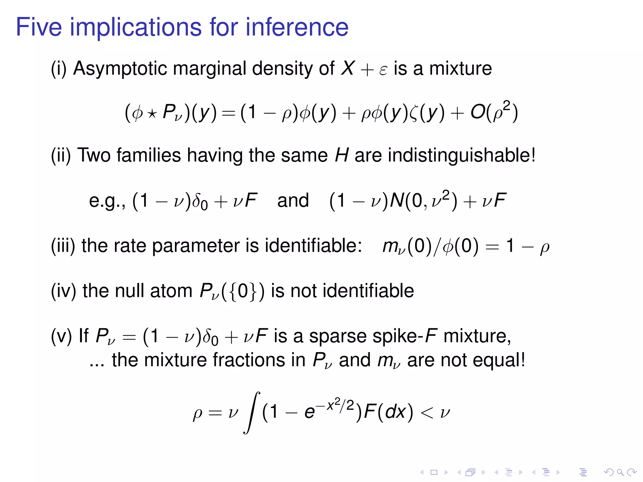 Five implications for inference
(i) Asymptotic marginal density of X + ε is a mixture
(φ Pν)(y) = (1 − ρ)φ(y) + ρφ(y)ζ(y) + O(ρ2
)
(ii) Two families having the same H are indistinguishable!
e.g., (1 − ν)δ0 + νF and (1 − ν)N(0, ν2) + νF
(iii) the rate parameter is identiﬁable: mν(0)/φ(0) = 1 − ρ
(iv) the null atom Pν({0}) is not identiﬁable
(v) If Pν = (1 − ν)δ0 + νF is a sparse spike-F mixture,
... the mixture fractions in Pν and mν are not equal!
ρ = ν (1 − e−x2/2
)F(dx) < ν
 