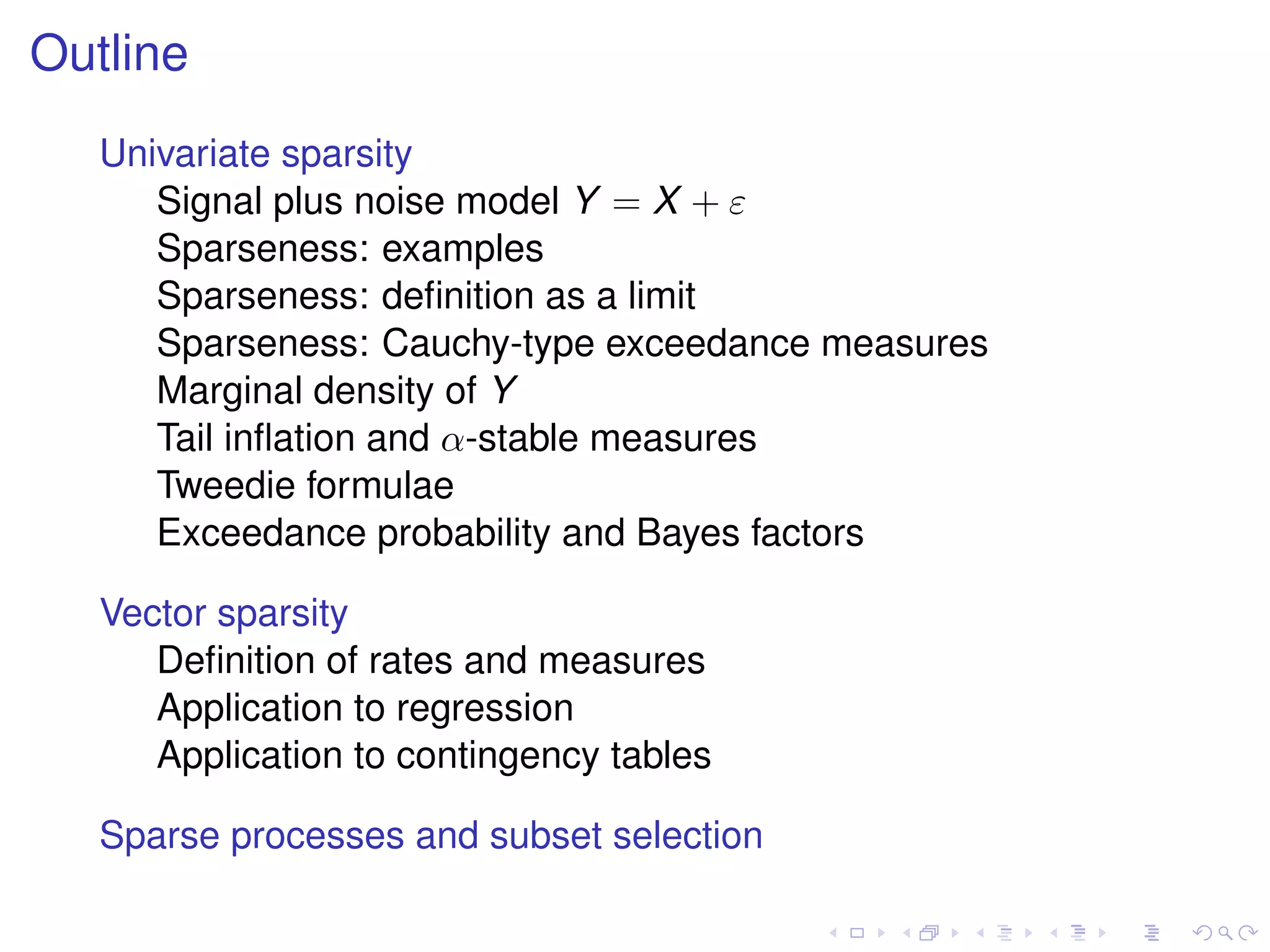 Outline
Univariate sparsity
Signal plus noise model Y = X + ε
Sparseness: examples
Sparseness: deﬁnition as a limit
Sparseness: Cauchy-type exceedance measures
Marginal density of Y
Tail inﬂation and α-stable measures
Tweedie formulae
Exceedance probability and Bayes factors
Vector sparsity
Deﬁnition of rates and measures
Application to regression
Application to contingency tables
Sparse processes and subset selection
 