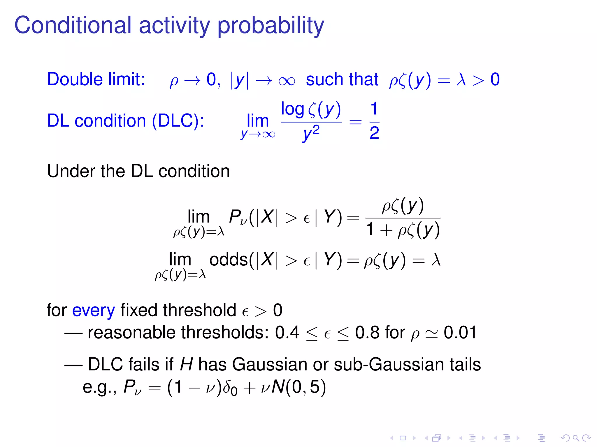 Conditional activity probability
Double limit: ρ → 0, |y| → ∞ such that ρζ(y) = λ > 0
DL condition (DLC): lim
y→∞
log ζ(y)
y2
=
1
2
Under the DL condition
lim
ρζ(y)=λ
Pν(|X| > | Y) =
ρζ(y)
1 + ρζ(y)
lim
ρζ(y)=λ
odds(|X| > | Y) = ρζ(y) = λ
for every ﬁxed threshold > 0
— reasonable thresholds: 0.4 ≤ ≤ 0.8 for ρ 0.01
— DLC fails if H has Gaussian or sub-Gaussian tails
e.g., Pν = (1 − ν)δ0 + νN(0, 5)
 