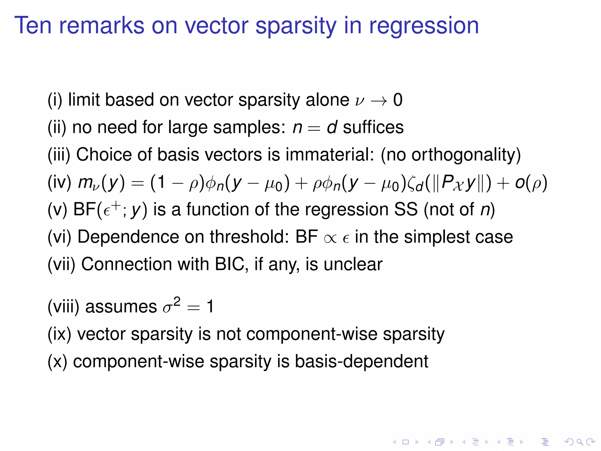Ten remarks on vector sparsity in regression
(i) limit based on vector sparsity alone ν → 0
(ii) no need for large samples: n = d sufﬁces
(iii) Choice of basis vectors is immaterial: (no orthogonality)
(iv) mν(y) = (1 − ρ)φn(y − µ0) + ρφn(y − µ0)ζd ( PX y ) + o(ρ)
(v) BF( +; y) is a function of the regression SS (not of n)
(vi) Dependence on threshold: BF ∝ in the simplest case
(vii) Connection with BIC, if any, is unclear
(viii) assumes σ2 = 1
(ix) vector sparsity is not component-wise sparsity
(x) component-wise sparsity is basis-dependent
 
