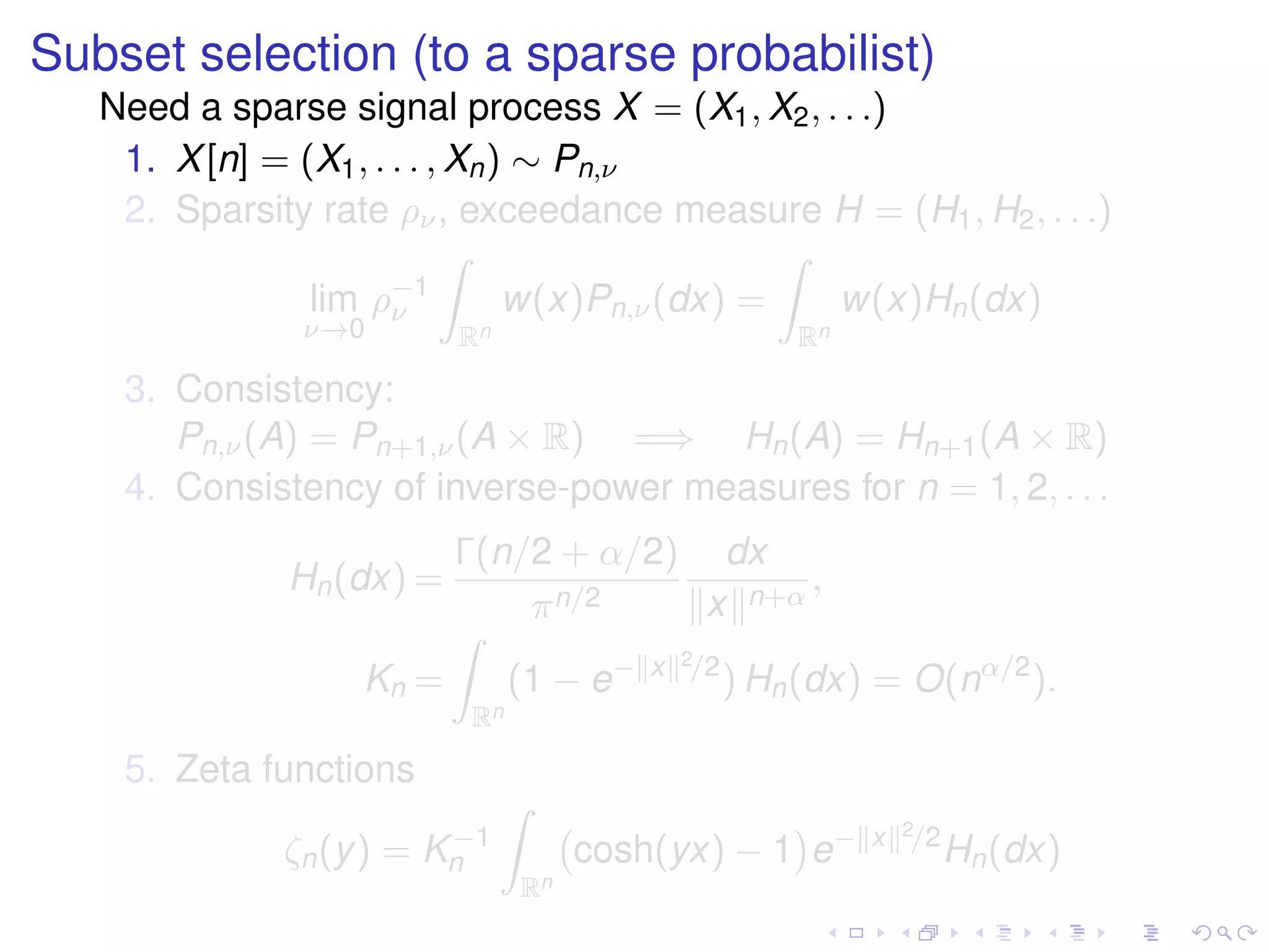 Subset selection (to a sparse probabilist)
Need a sparse signal process X = (X1, X2, . . .)
1. X[n] = (X1, . . . , Xn) ∼ Pn,ν
2. Sparsity rate ρν, exceedance measure H = (H1, H2, . . .)
lim
ν→0
ρ−1
ν
Rn
w(x)Pn,ν(dx) =
Rn
w(x)Hn(dx)
3. Consistency:
Pn,ν(A) = Pn+1,ν(A × R) =⇒ Hn(A) = Hn+1(A × R)
4. Consistency of inverse-power measures for n = 1, 2, . . .
Hn(dx) =
Γ(n/2 + α/2)
πn/2
dx
x n+α
,
Kn =
Rn
(1 − e− x 2/2
) Hn(dx) = O(nα/2
).
5. Zeta functions
ζn(y) = K−1
n
Rn
cosh(yx) − 1 e− x 2/2
Hn(dx)
 