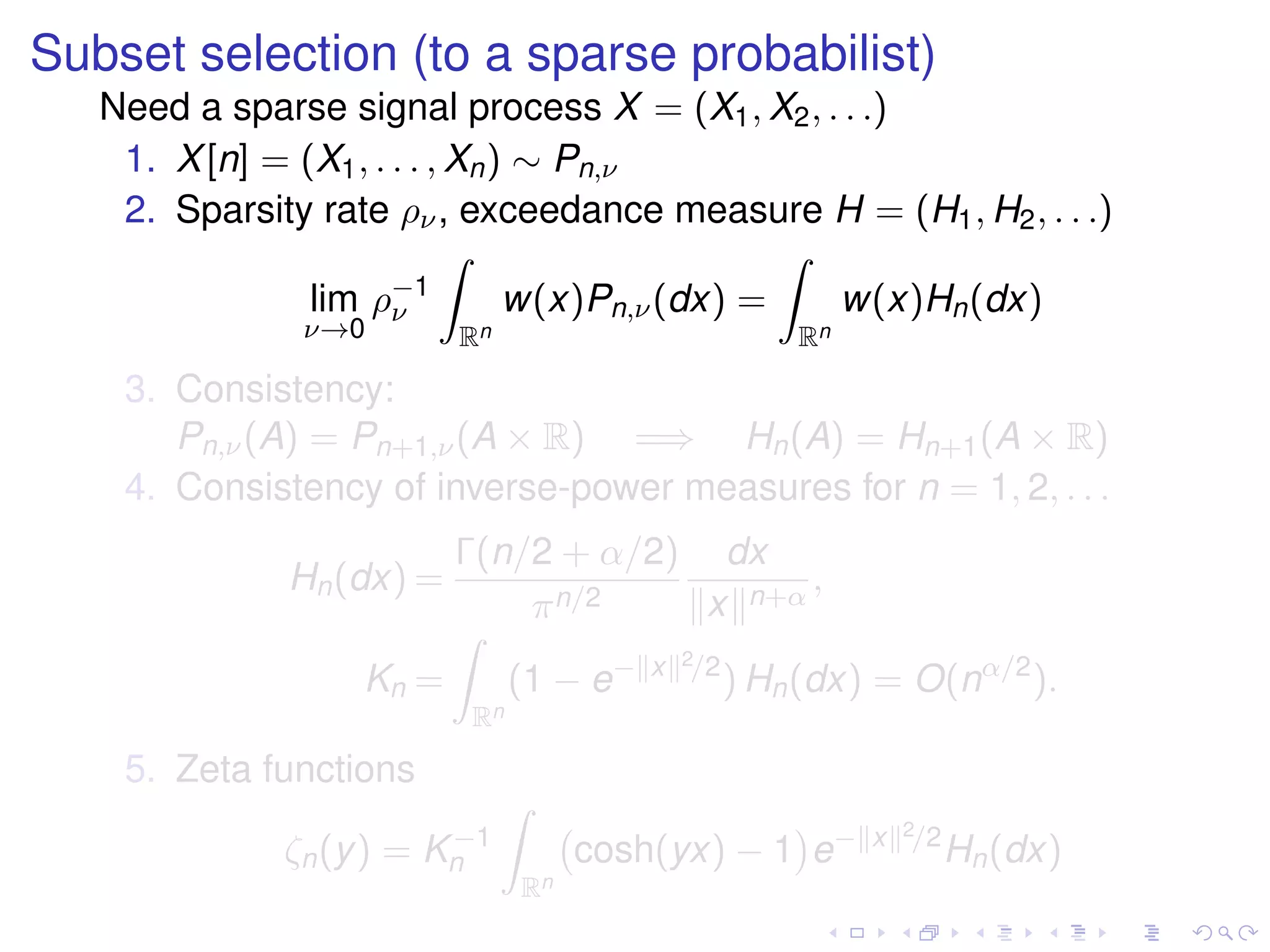 Subset selection (to a sparse probabilist)
Need a sparse signal process X = (X1, X2, . . .)
1. X[n] = (X1, . . . , Xn) ∼ Pn,ν
2. Sparsity rate ρν, exceedance measure H = (H1, H2, . . .)
lim
ν→0
ρ−1
ν
Rn
w(x)Pn,ν(dx) =
Rn
w(x)Hn(dx)
3. Consistency:
Pn,ν(A) = Pn+1,ν(A × R) =⇒ Hn(A) = Hn+1(A × R)
4. Consistency of inverse-power measures for n = 1, 2, . . .
Hn(dx) =
Γ(n/2 + α/2)
πn/2
dx
x n+α
,
Kn =
Rn
(1 − e− x 2/2
) Hn(dx) = O(nα/2
).
5. Zeta functions
ζn(y) = K−1
n
Rn
cosh(yx) − 1 e− x 2/2
Hn(dx)
 