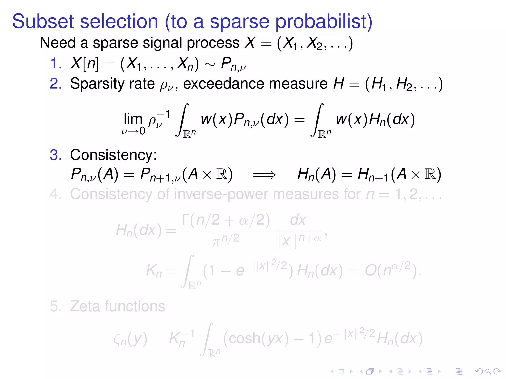 Subset selection (to a sparse probabilist)
Need a sparse signal process X = (X1, X2, . . .)
1. X[n] = (X1, . . . , Xn) ∼ Pn,ν
2. Sparsity rate ρν, exceedance measure H = (H1, H2, . . .)
lim
ν→0
ρ−1
ν
Rn
w(x)Pn,ν(dx) =
Rn
w(x)Hn(dx)
3. Consistency:
Pn,ν(A) = Pn+1,ν(A × R) =⇒ Hn(A) = Hn+1(A × R)
4. Consistency of inverse-power measures for n = 1, 2, . . .
Hn(dx) =
Γ(n/2 + α/2)
πn/2
dx
x n+α
,
Kn =
Rn
(1 − e− x 2/2
) Hn(dx) = O(nα/2
).
5. Zeta functions
ζn(y) = K−1
n
Rn
cosh(yx) − 1 e− x 2/2
Hn(dx)
 