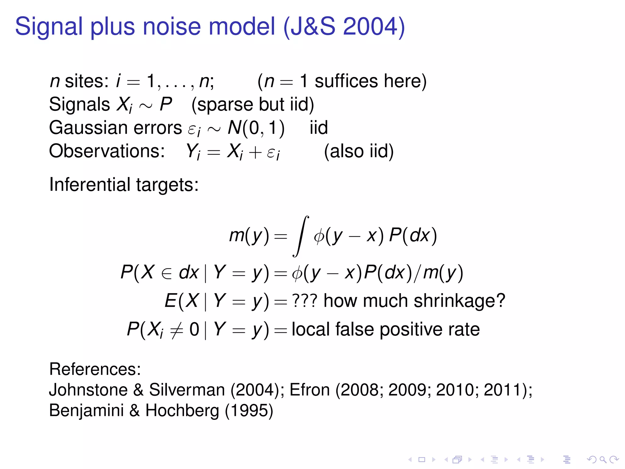 Signal plus noise model (J&S 2004)
n sites: i = 1, . . . , n; (n = 1 sufﬁces here)
Signals Xi ∼ P (sparse but iid)
Gaussian errors εi ∼ N(0, 1) iid
Observations: Yi = Xi + εi (also iid)
Inferential targets:
m(y) = φ(y − x) P(dx)
P(X ∈ dx | Y = y) = φ(y − x)P(dx)/m(y)
E(X | Y = y) = ??? how much shrinkage?
P(Xi = 0 | Y = y) = local false positive rate
References:
Johnstone & Silverman (2004); Efron (2008; 2009; 2010; 2011);
Benjamini & Hochberg (1995)
 
