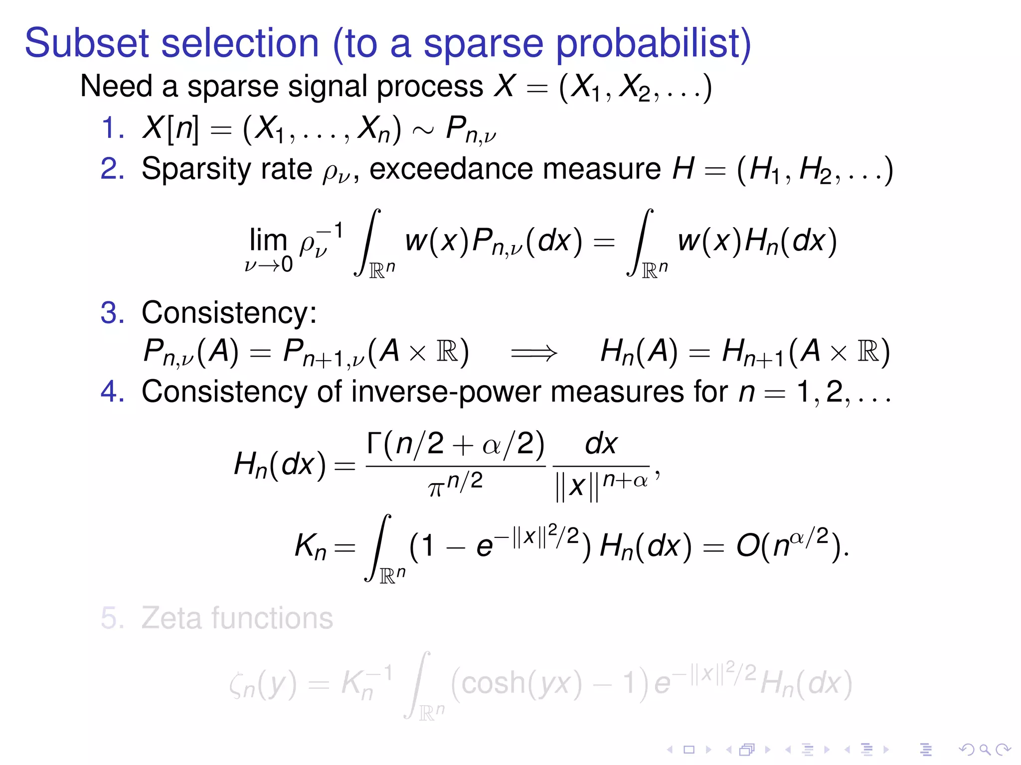 Subset selection (to a sparse probabilist)
Need a sparse signal process X = (X1, X2, . . .)
1. X[n] = (X1, . . . , Xn) ∼ Pn,ν
2. Sparsity rate ρν, exceedance measure H = (H1, H2, . . .)
lim
ν→0
ρ−1
ν
Rn
w(x)Pn,ν(dx) =
Rn
w(x)Hn(dx)
3. Consistency:
Pn,ν(A) = Pn+1,ν(A × R) =⇒ Hn(A) = Hn+1(A × R)
4. Consistency of inverse-power measures for n = 1, 2, . . .
Hn(dx) =
Γ(n/2 + α/2)
πn/2
dx
x n+α
,
Kn =
Rn
(1 − e− x 2/2
) Hn(dx) = O(nα/2
).
5. Zeta functions
ζn(y) = K−1
n
Rn
cosh(yx) − 1 e− x 2/2
Hn(dx)
 