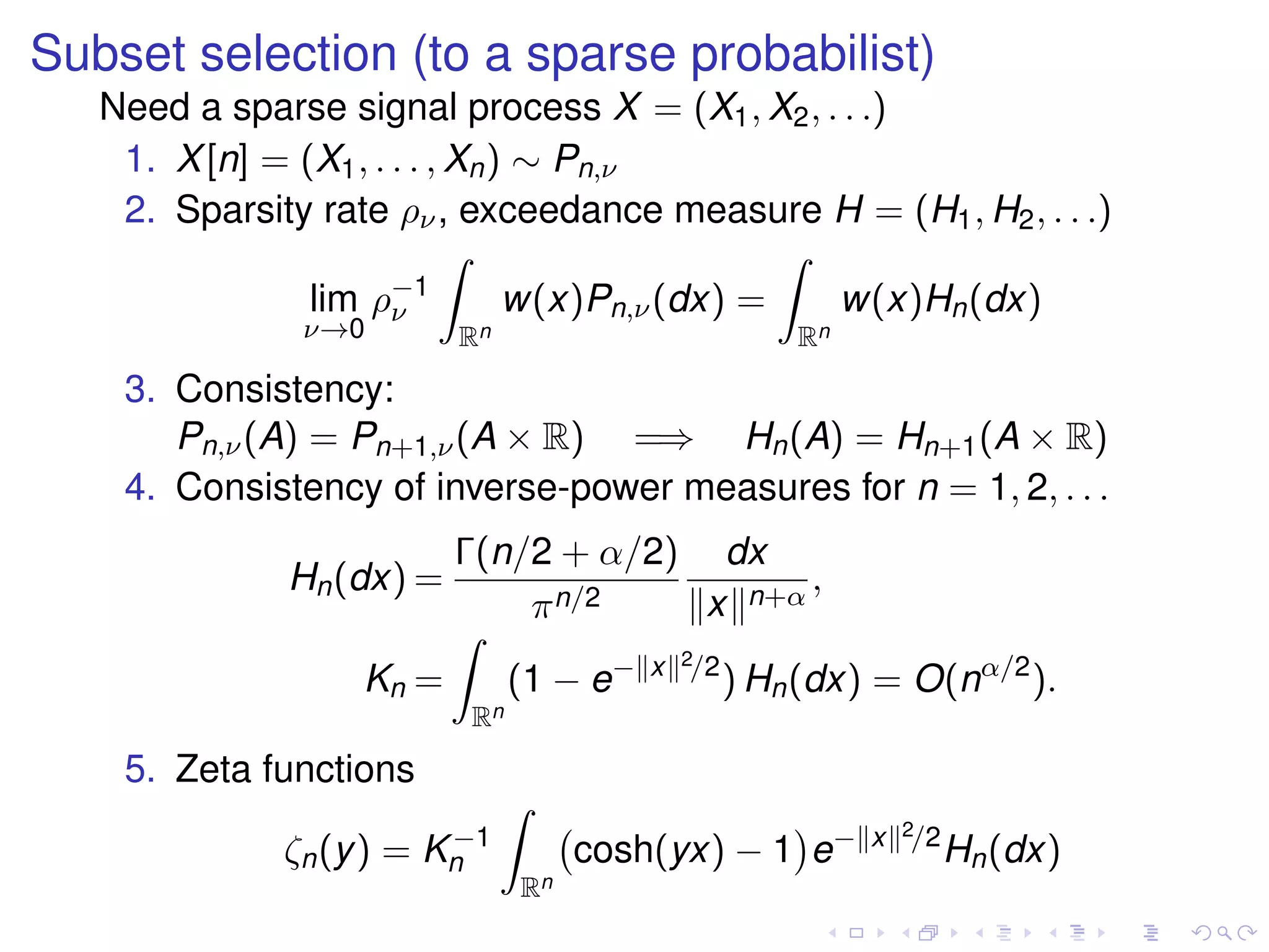 Subset selection (to a sparse probabilist)
Need a sparse signal process X = (X1, X2, . . .)
1. X[n] = (X1, . . . , Xn) ∼ Pn,ν
2. Sparsity rate ρν, exceedance measure H = (H1, H2, . . .)
lim
ν→0
ρ−1
ν
Rn
w(x)Pn,ν(dx) =
Rn
w(x)Hn(dx)
3. Consistency:
Pn,ν(A) = Pn+1,ν(A × R) =⇒ Hn(A) = Hn+1(A × R)
4. Consistency of inverse-power measures for n = 1, 2, . . .
Hn(dx) =
Γ(n/2 + α/2)
πn/2
dx
x n+α
,
Kn =
Rn
(1 − e− x 2/2
) Hn(dx) = O(nα/2
).
5. Zeta functions
ζn(y) = K−1
n
Rn
cosh(yx) − 1 e− x 2/2
Hn(dx)
 