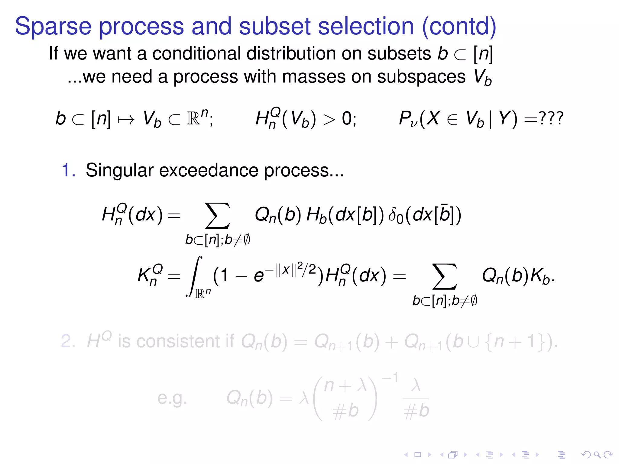Sparse process and subset selection (contd)
If we want a conditional distribution on subsets b ⊂ [n]
...we need a process with masses on subspaces Vb
b ⊂ [n] → Vb ⊂ Rn
; HQ
n (Vb) > 0; Pν(X ∈ Vb | Y) =???
1. Singular exceedance process...
HQ
n (dx) =
b⊂[n];b=∅
Qn(b) Hb(dx[b]) δ0(dx[¯b])
KQ
n =
Rn
(1 − e− x 2/2
)HQ
n (dx) =
b⊂[n];b=∅
Qn(b)Kb.
2. HQ is consistent if Qn(b) = Qn+1(b) + Qn+1(b ∪ {n + 1}).
e.g. Qn(b) = λ
n + λ
#b
−1
λ
#b
 