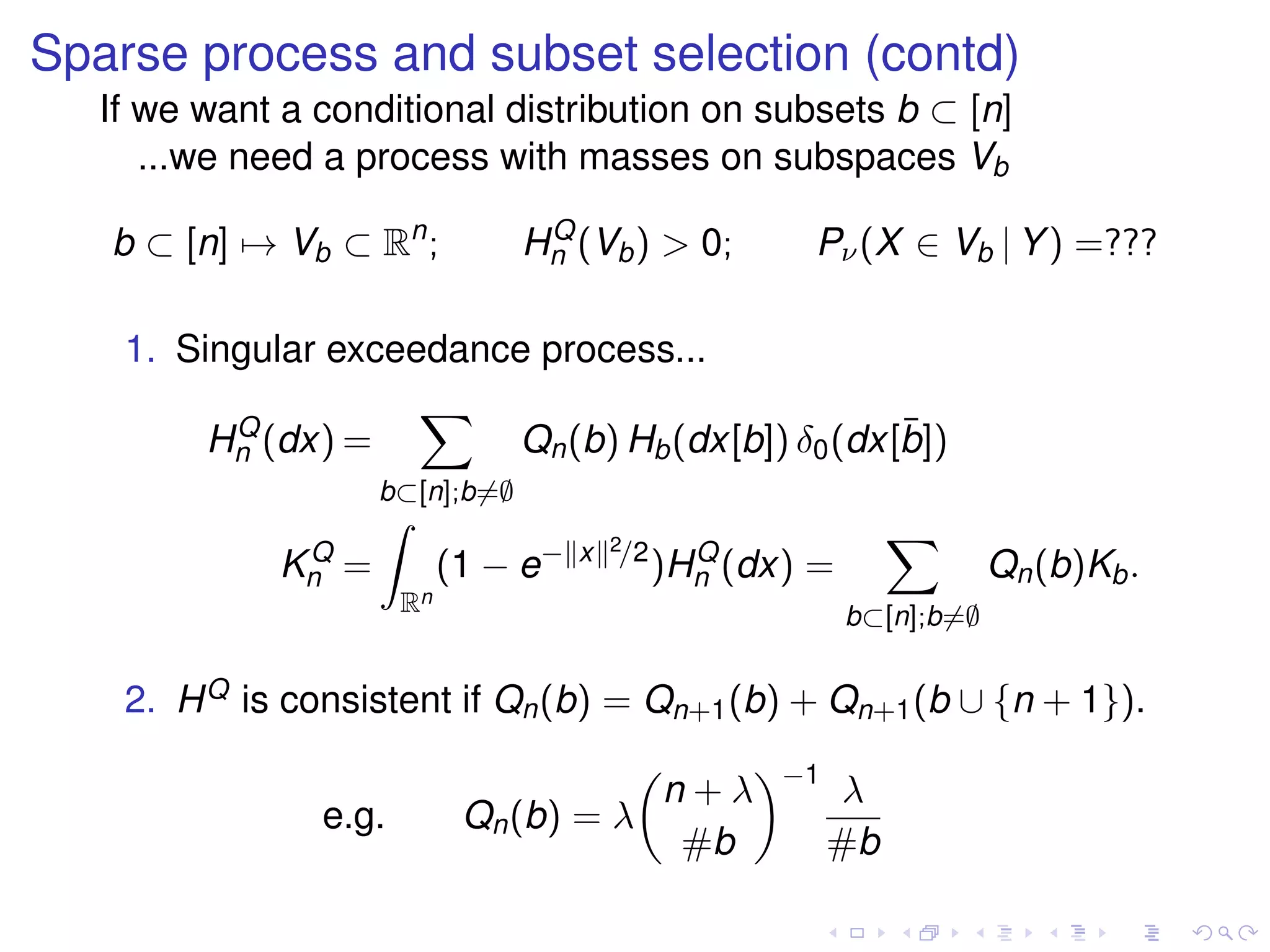 Sparse process and subset selection (contd)
If we want a conditional distribution on subsets b ⊂ [n]
...we need a process with masses on subspaces Vb
b ⊂ [n] → Vb ⊂ Rn
; HQ
n (Vb) > 0; Pν(X ∈ Vb | Y) =???
1. Singular exceedance process...
HQ
n (dx) =
b⊂[n];b=∅
Qn(b) Hb(dx[b]) δ0(dx[¯b])
KQ
n =
Rn
(1 − e− x 2/2
)HQ
n (dx) =
b⊂[n];b=∅
Qn(b)Kb.
2. HQ is consistent if Qn(b) = Qn+1(b) + Qn+1(b ∪ {n + 1}).
e.g. Qn(b) = λ
n + λ
#b
−1
λ
#b
 