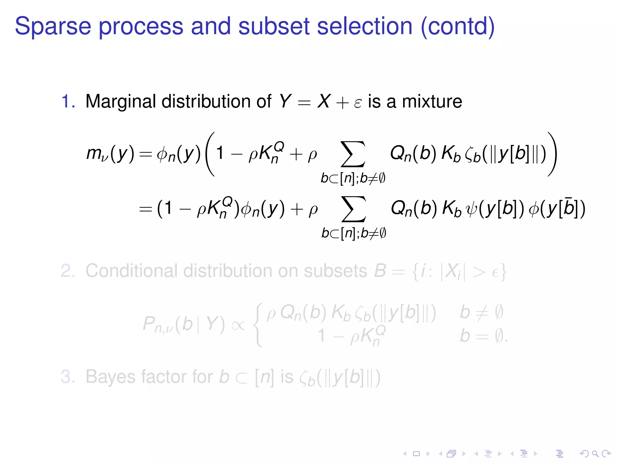 Sparse process and subset selection (contd)
1. Marginal distribution of Y = X + ε is a mixture
mν(y) = φn(y) 1 − ρKQ
n + ρ
b⊂[n];b=∅
Qn(b) Kb ζb( y[b] )
= (1 − ρKQ
n )φn(y) + ρ
b⊂[n];b=∅
Qn(b) Kb ψ(y[b]) φ(y[¯b])
2. Conditional distribution on subsets B = {i : |Xi| > }
Pn,ν(b | Y) ∝
ρ Qn(b) Kb ζb( y[b] ) b = ∅
1 − ρKQ
n b = ∅.
3. Bayes factor for b ⊂ [n] is ζb( y[b] )
 
