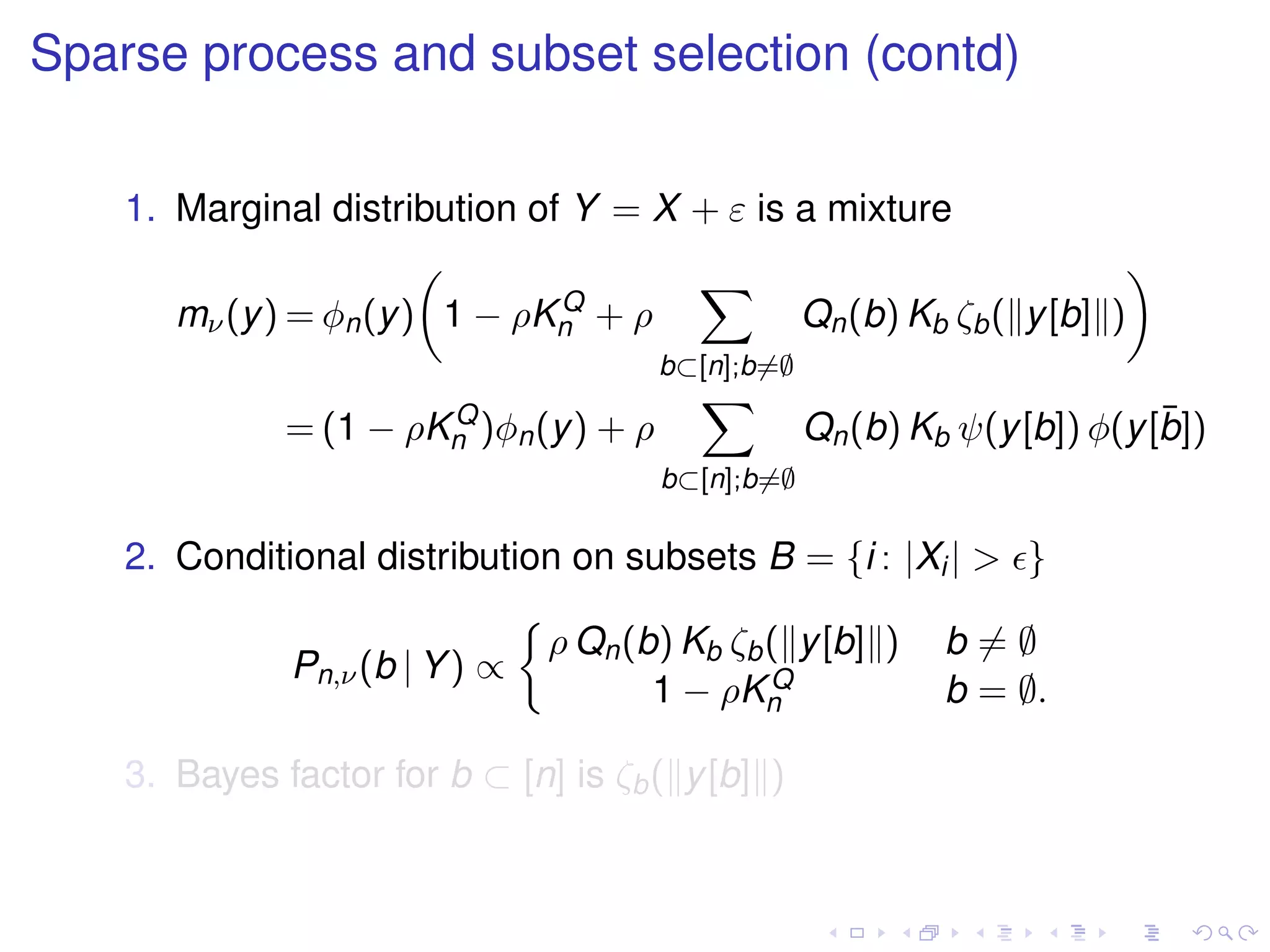 Sparse process and subset selection (contd)
1. Marginal distribution of Y = X + ε is a mixture
mν(y) = φn(y) 1 − ρKQ
n + ρ
b⊂[n];b=∅
Qn(b) Kb ζb( y[b] )
= (1 − ρKQ
n )φn(y) + ρ
b⊂[n];b=∅
Qn(b) Kb ψ(y[b]) φ(y[¯b])
2. Conditional distribution on subsets B = {i : |Xi| > }
Pn,ν(b | Y) ∝
ρ Qn(b) Kb ζb( y[b] ) b = ∅
1 − ρKQ
n b = ∅.
3. Bayes factor for b ⊂ [n] is ζb( y[b] )
 