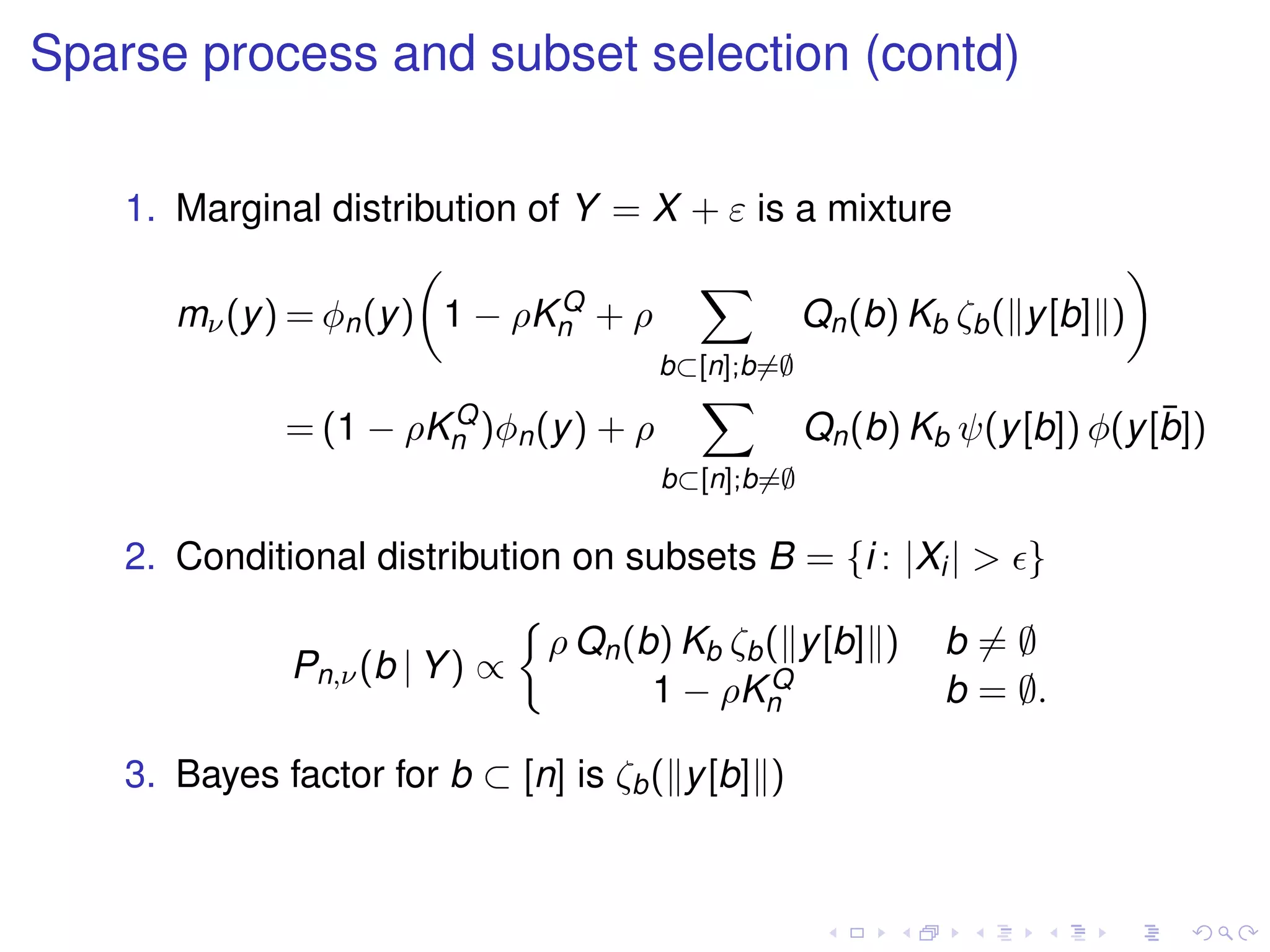 Sparse process and subset selection (contd)
1. Marginal distribution of Y = X + ε is a mixture
mν(y) = φn(y) 1 − ρKQ
n + ρ
b⊂[n];b=∅
Qn(b) Kb ζb( y[b] )
= (1 − ρKQ
n )φn(y) + ρ
b⊂[n];b=∅
Qn(b) Kb ψ(y[b]) φ(y[¯b])
2. Conditional distribution on subsets B = {i : |Xi| > }
Pn,ν(b | Y) ∝
ρ Qn(b) Kb ζb( y[b] ) b = ∅
1 − ρKQ
n b = ∅.
3. Bayes factor for b ⊂ [n] is ζb( y[b] )
 