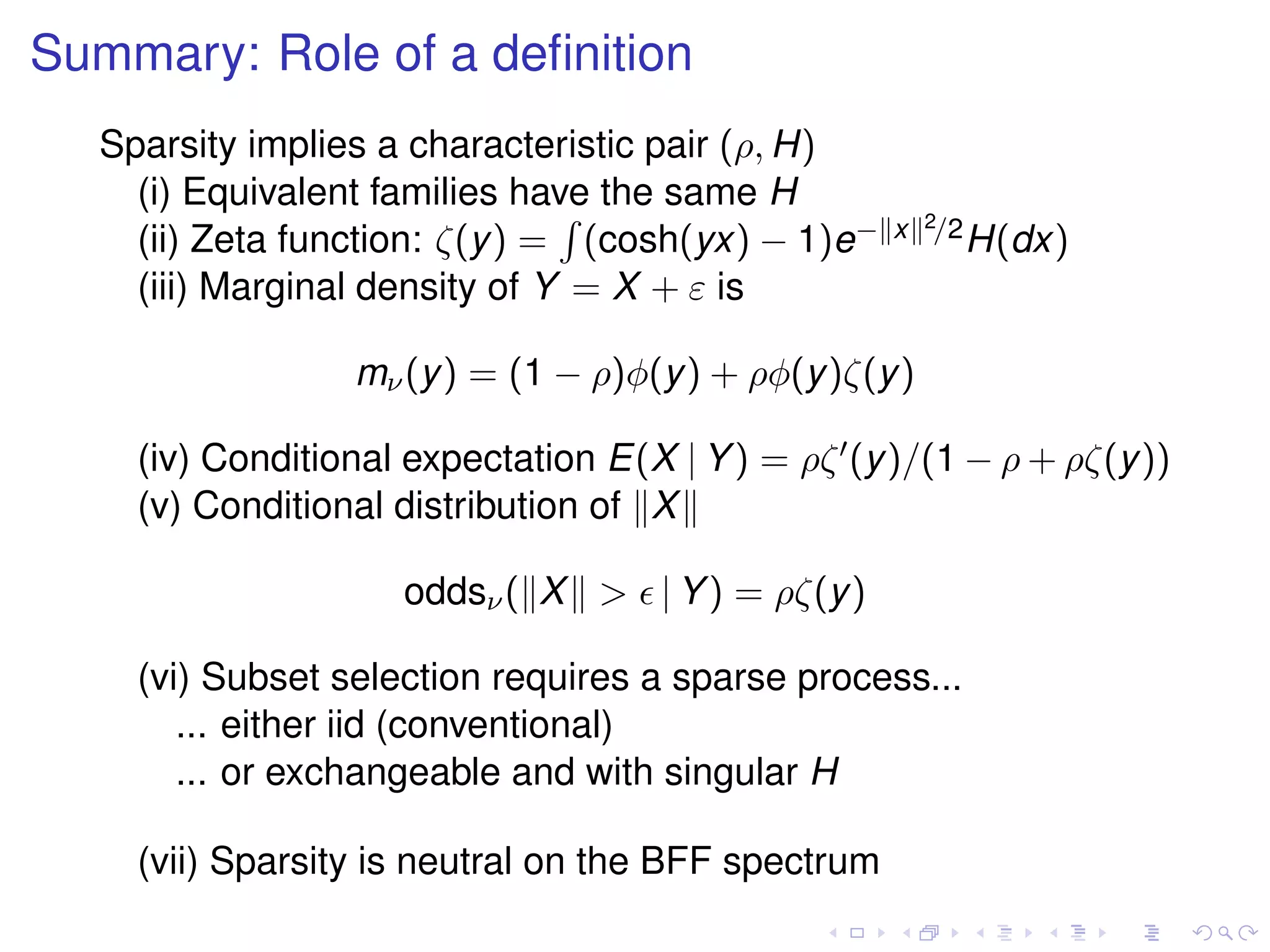 Summary: Role of a deﬁnition
Sparsity implies a characteristic pair (ρ, H)
(i) Equivalent families have the same H
(ii) Zeta function: ζ(y) = (cosh(yx) − 1)e− x 2/2H(dx)
(iii) Marginal density of Y = X + ε is
mν(y) = (1 − ρ)φ(y) + ρφ(y)ζ(y)
(iv) Conditional expectation E(X | Y) = ρζ (y)/(1 − ρ + ρζ(y))
(v) Conditional distribution of X
oddsν( X > | Y) = ρζ(y)
(vi) Subset selection requires a sparse process...
... either iid (conventional)
... or exchangeable and with singular H
(vii) Sparsity is neutral on the BFF spectrum
 