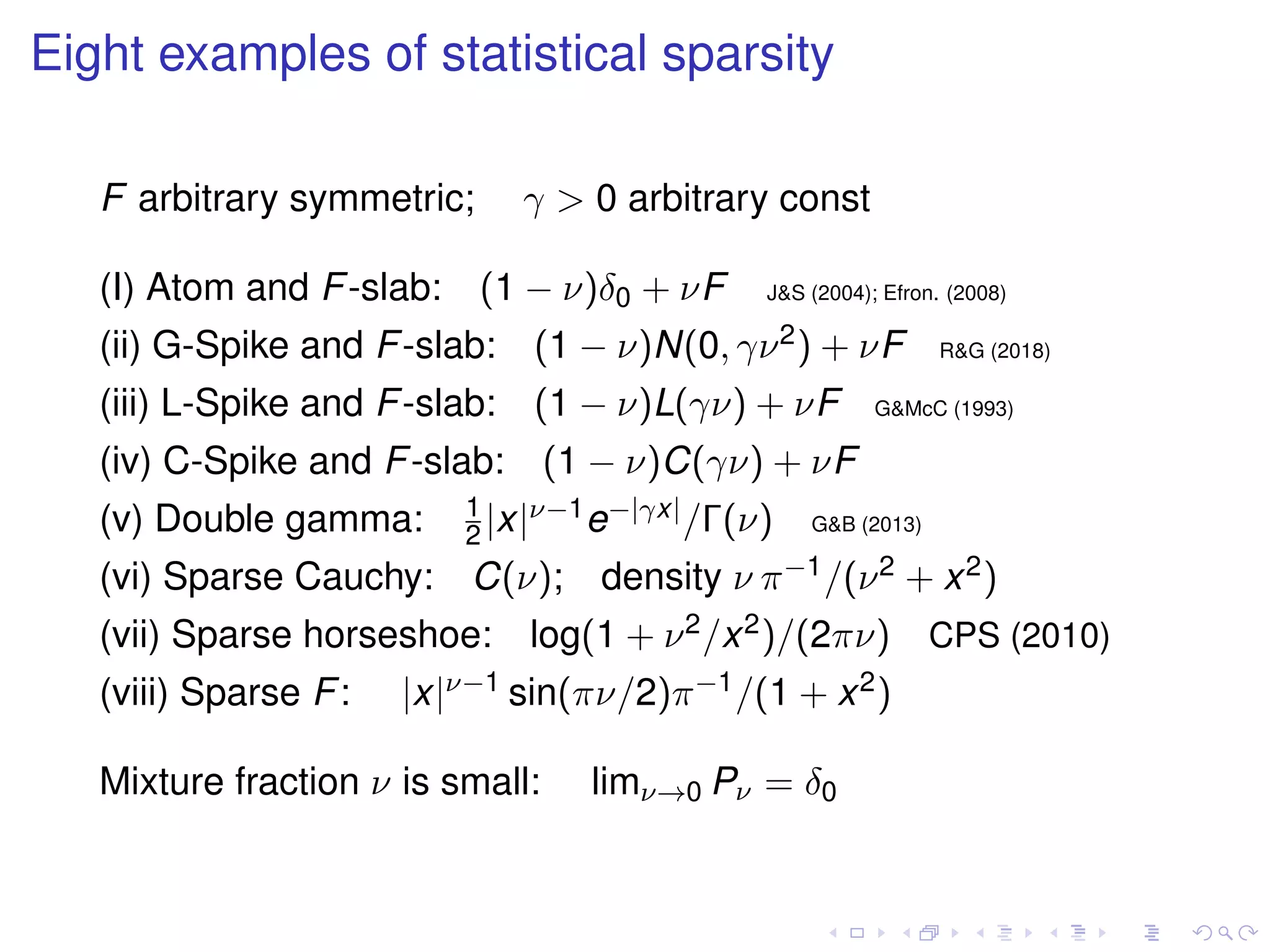 Eight examples of statistical sparsity
F arbitrary symmetric; γ > 0 arbitrary const
(I) Atom and F-slab: (1 − ν)δ0 + νF J&S (2004); Efron. (2008)
(ii) G-Spike and F-slab: (1 − ν)N(0, γν2) + νF R&G (2018)
(iii) L-Spike and F-slab: (1 − ν)L(γν) + νF G&McC (1993)
(iv) C-Spike and F-slab: (1 − ν)C(γν) + νF
(v) Double gamma: 1
2 |x|ν−1e−|γx|/Γ(ν) G&B (2013)
(vi) Sparse Cauchy: C(ν); density ν π−1/(ν2 + x2)
(vii) Sparse horseshoe: log(1 + ν2/x2)/(2πν) CPS (2010)
(viii) Sparse F: |x|ν−1 sin(πν/2)π−1/(1 + x2)
Mixture fraction ν is small: limν→0 Pν = δ0
 
