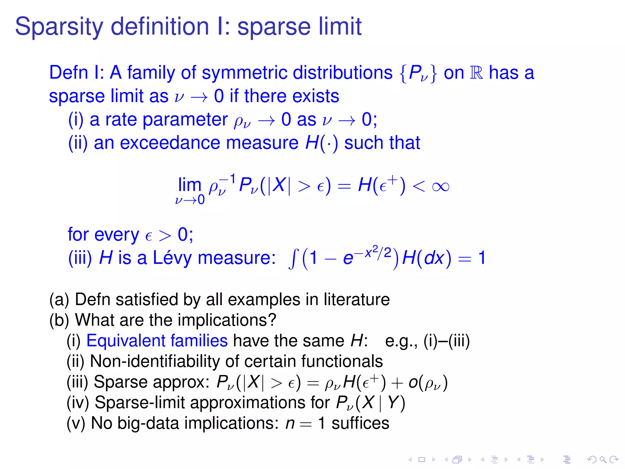 Sparsity deﬁnition I: sparse limit
Defn I: A family of symmetric distributions {Pν} on R has a
sparse limit as ν → 0 if there exists
(i) a rate parameter ρν → 0 as ν → 0;
(ii) an exceedance measure H(·) such that
lim
ν→0
ρ−1
ν Pν(|X| > ) = H( +
) < ∞
for every > 0;
(iii) H is a Lévy measure: 1 − e−x2/2 H(dx) = 1
(a) Defn satisﬁed by all examples in literature
(b) What are the implications?
(i) Equivalent families have the same H: e.g., (i)–(iii)
(ii) Non-identiﬁability of certain functionals
(iii) Sparse approx: Pν(|X| > ) = ρνH( +
) + o(ρν)
(iv) Sparse-limit approximations for Pν(X | Y)
(v) No big-data implications: n = 1 sufﬁces
 