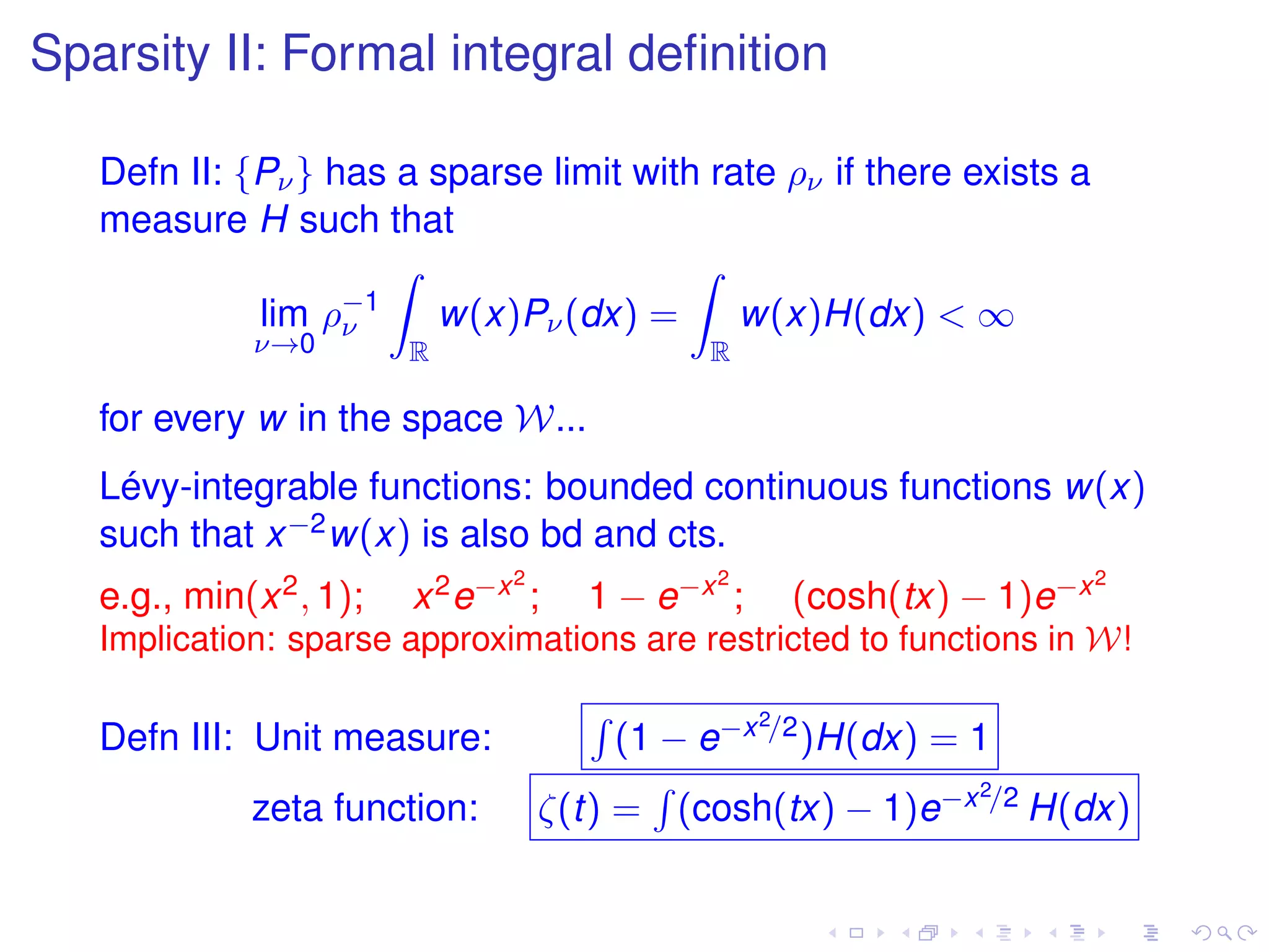 Sparsity II: Formal integral deﬁnition
Defn II: {Pν} has a sparse limit with rate ρν if there exists a
measure H such that
lim
ν→0
ρ−1
ν
R
w(x)Pν(dx) =
R
w(x)H(dx) < ∞
for every w in the space W...
Lévy-integrable functions: bounded continuous functions w(x)
such that x−2w(x) is also bd and cts.
e.g., min(x2, 1); x2e−x2
; 1 − e−x2
; (cosh(tx) − 1)e−x2
Implication: sparse approximations are restricted to functions in W!
Defn III: Unit measure: (1 − e−x2/2)H(dx) = 1
zeta function: ζ(t) = (cosh(tx) − 1)e−x2/2 H(dx)
 