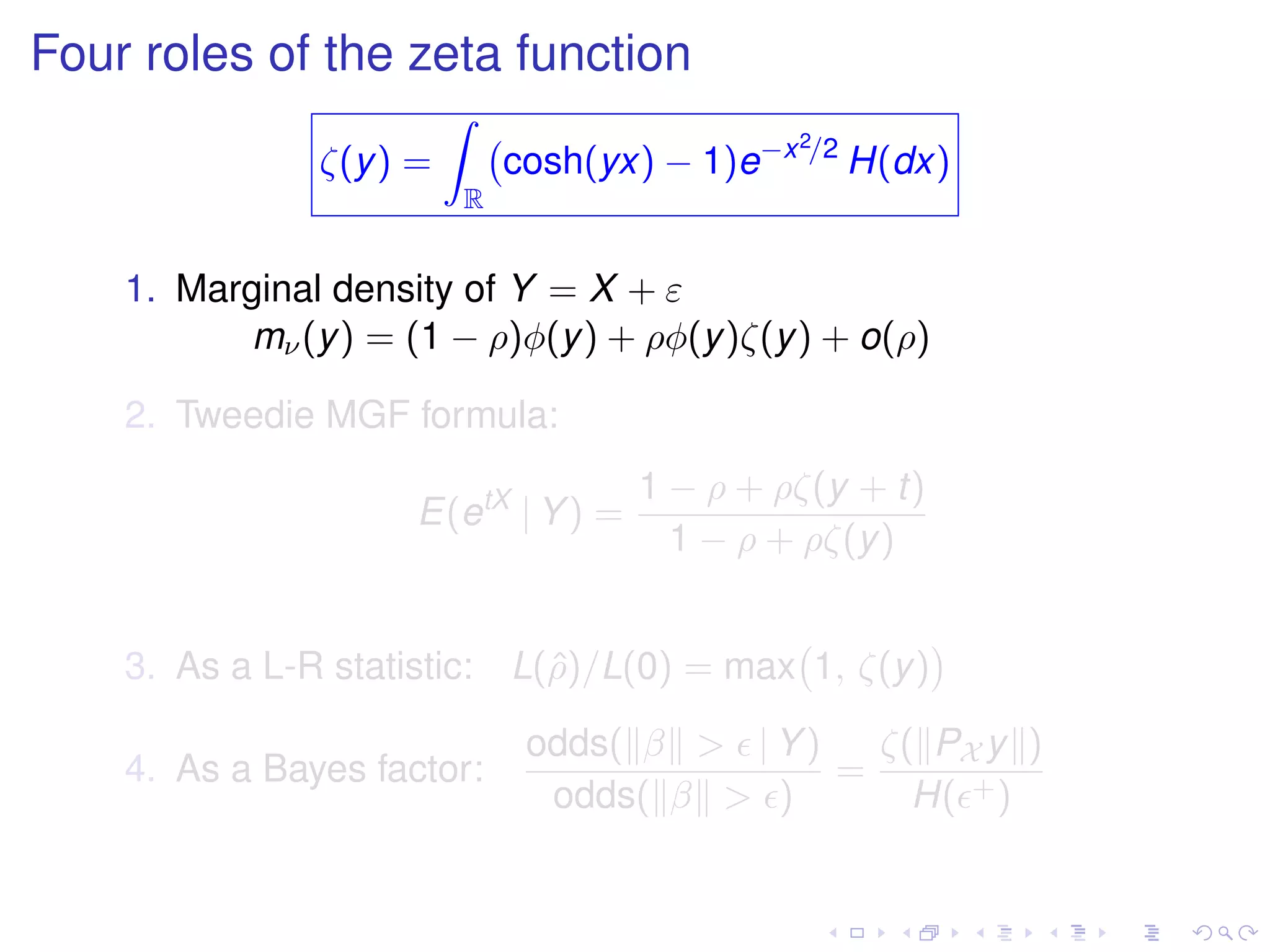 Four roles of the zeta function
ζ(y) =
R
cosh(yx) − 1)e−x2/2
H(dx)
1. Marginal density of Y = X + ε
mν(y) = (1 − ρ)φ(y) + ρφ(y)ζ(y) + o(ρ)
2. Tweedie MGF formula:
E(etX
| Y) =
1 − ρ + ρζ(y + t)
1 − ρ + ρζ(y)
3. As a L-R statistic: L(ˆρ)/L(0) = max 1, ζ(y)
4. As a Bayes factor:
odds( β > | Y)
odds( β > )
=
ζ( PX y )
H( +)
 