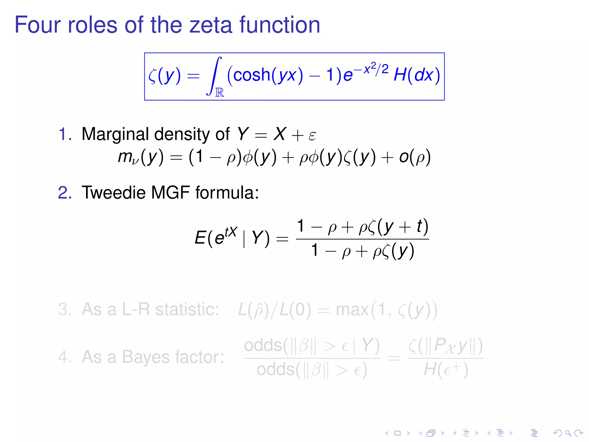Four roles of the zeta function
ζ(y) =
R
cosh(yx) − 1)e−x2/2
H(dx)
1. Marginal density of Y = X + ε
mν(y) = (1 − ρ)φ(y) + ρφ(y)ζ(y) + o(ρ)
2. Tweedie MGF formula:
E(etX
| Y) =
1 − ρ + ρζ(y + t)
1 − ρ + ρζ(y)
3. As a L-R statistic: L(ˆρ)/L(0) = max 1, ζ(y)
4. As a Bayes factor:
odds( β > | Y)
odds( β > )
=
ζ( PX y )
H( +)
 