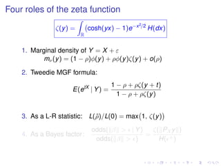 Four roles of the zeta function
ζ(y) =
R
cosh(yx) − 1)e−x2/2
H(dx)
1. Marginal density of Y = X + ε
mν(y) = (1 − ρ)φ(y) + ρφ(y)ζ(y) + o(ρ)
2. Tweedie MGF formula:
E(etX
| Y) =
1 − ρ + ρζ(y + t)
1 − ρ + ρζ(y)
3. As a L-R statistic: L(ˆρ)/L(0) = max 1, ζ(y)
4. As a Bayes factor:
odds( β > | Y)
odds( β > )
=
ζ( PX y )
H( +)
 