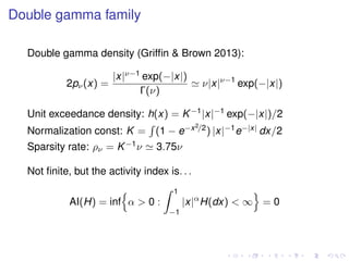 Double gamma family
Double gamma density (Grifﬁn & Brown 2013):
2pν(x) =
|x|ν−1 exp(−|x|)
Γ(ν)
ν|x|ν−1
exp(−|x|)
Unit exceedance density: h(x) = K−1|x|−1 exp(−|x|)/2
Normalization const: K = (1 − e−x2/2) |x|−1e−|x| dx/2
Sparsity rate: ρν = K−1ν 3.75ν
Not ﬁnite, but the activity index is. . .
AI(H) = inf α > 0 :
1
−1
|x|α
H(dx) < ∞ = 0
 
